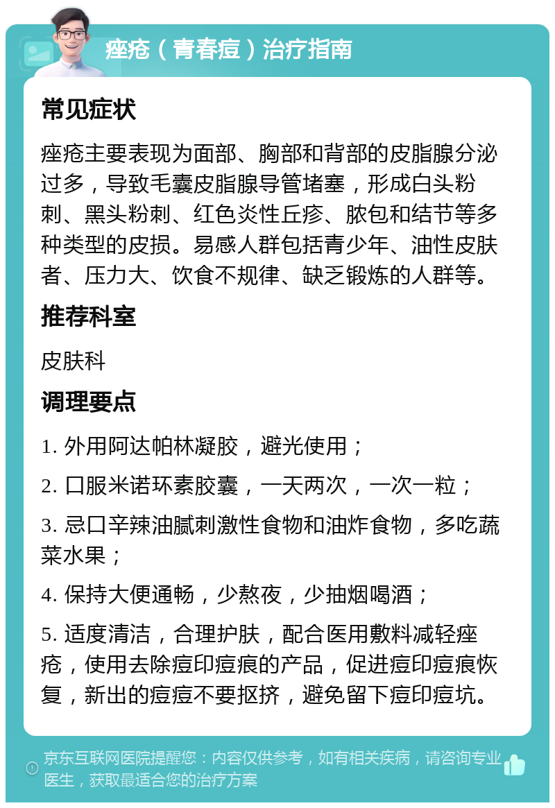 痤疮（青春痘）治疗指南 常见症状 痤疮主要表现为面部、胸部和背部的皮脂腺分泌过多，导致毛囊皮脂腺导管堵塞，形成白头粉刺、黑头粉刺、红色炎性丘疹、脓包和结节等多种类型的皮损。易感人群包括青少年、油性皮肤者、压力大、饮食不规律、缺乏锻炼的人群等。 推荐科室 皮肤科 调理要点 1. 外用阿达帕林凝胶，避光使用； 2. 口服米诺环素胶囊，一天两次，一次一粒； 3. 忌口辛辣油腻刺激性食物和油炸食物，多吃蔬菜水果； 4. 保持大便通畅，少熬夜，少抽烟喝酒； 5. 适度清洁，合理护肤，配合医用敷料减轻痤疮，使用去除痘印痘痕的产品，促进痘印痘痕恢复，新出的痘痘不要抠挤，避免留下痘印痘坑。