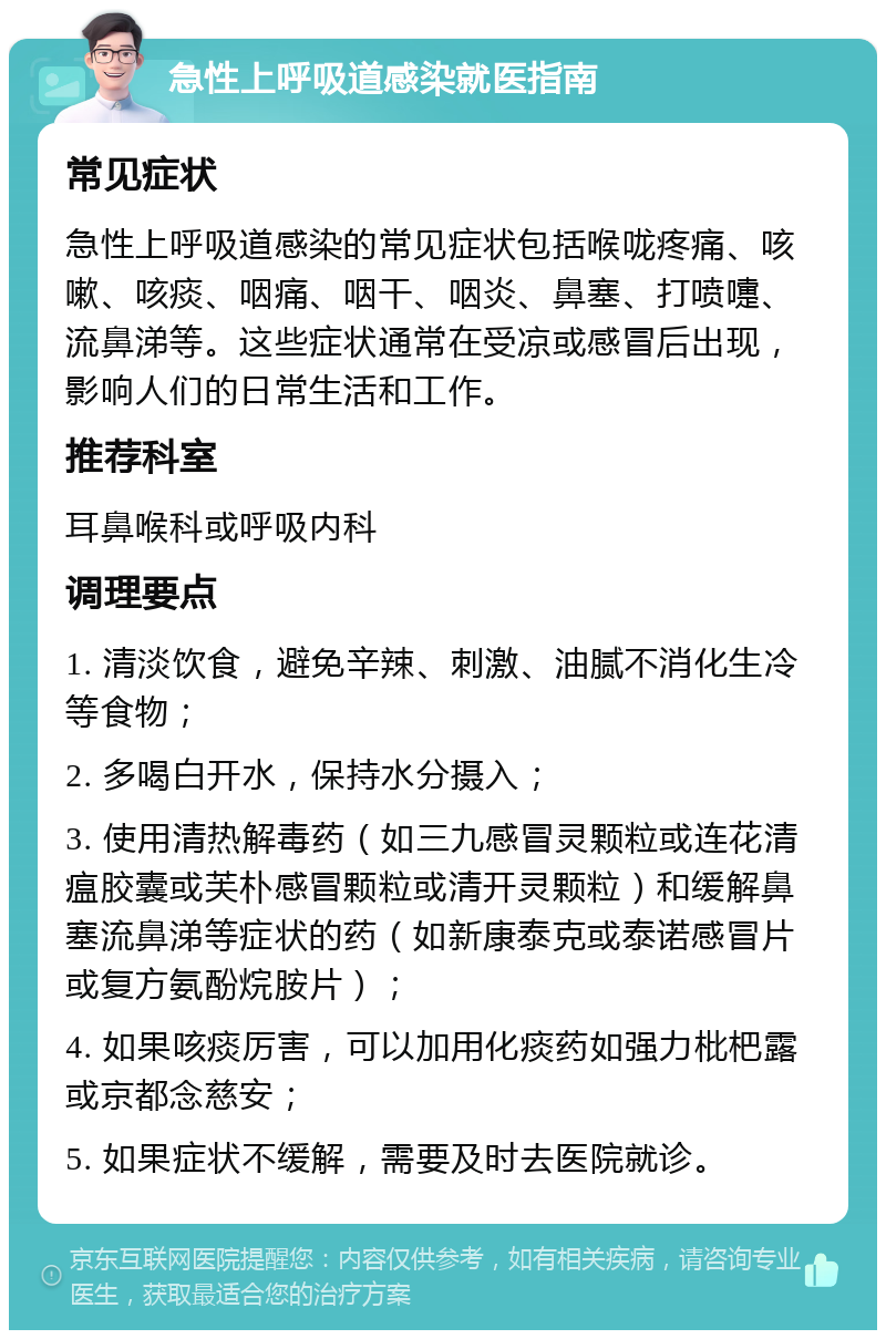 急性上呼吸道感染就医指南 常见症状 急性上呼吸道感染的常见症状包括喉咙疼痛、咳嗽、咳痰、咽痛、咽干、咽炎、鼻塞、打喷嚏、流鼻涕等。这些症状通常在受凉或感冒后出现，影响人们的日常生活和工作。 推荐科室 耳鼻喉科或呼吸内科 调理要点 1. 清淡饮食，避免辛辣、刺激、油腻不消化生冷等食物； 2. 多喝白开水，保持水分摄入； 3. 使用清热解毒药（如三九感冒灵颗粒或连花清瘟胶囊或芙朴感冒颗粒或清开灵颗粒）和缓解鼻塞流鼻涕等症状的药（如新康泰克或泰诺感冒片或复方氨酚烷胺片）； 4. 如果咳痰厉害，可以加用化痰药如强力枇杷露或京都念慈安； 5. 如果症状不缓解，需要及时去医院就诊。