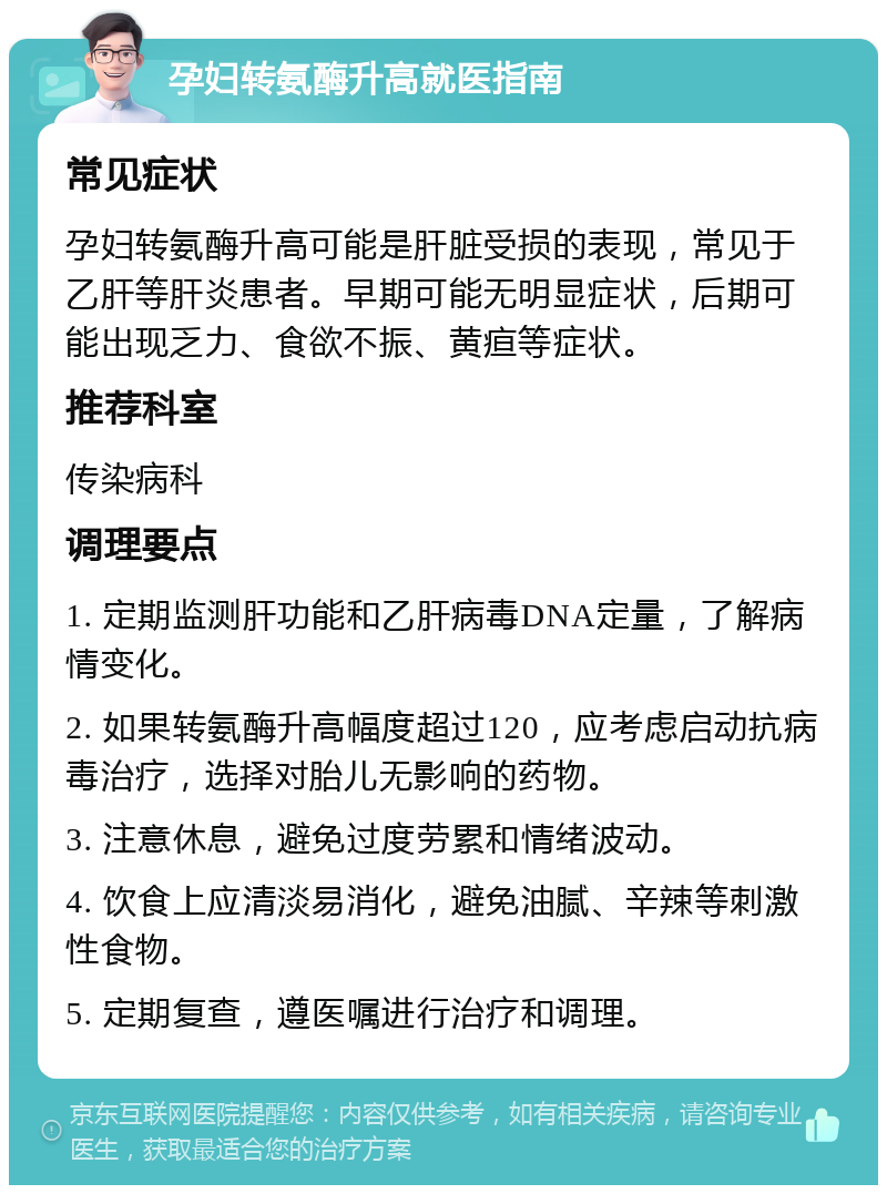 孕妇转氨酶升高就医指南 常见症状 孕妇转氨酶升高可能是肝脏受损的表现，常见于乙肝等肝炎患者。早期可能无明显症状，后期可能出现乏力、食欲不振、黄疸等症状。 推荐科室 传染病科 调理要点 1. 定期监测肝功能和乙肝病毒DNA定量，了解病情变化。 2. 如果转氨酶升高幅度超过120，应考虑启动抗病毒治疗，选择对胎儿无影响的药物。 3. 注意休息，避免过度劳累和情绪波动。 4. 饮食上应清淡易消化，避免油腻、辛辣等刺激性食物。 5. 定期复查，遵医嘱进行治疗和调理。