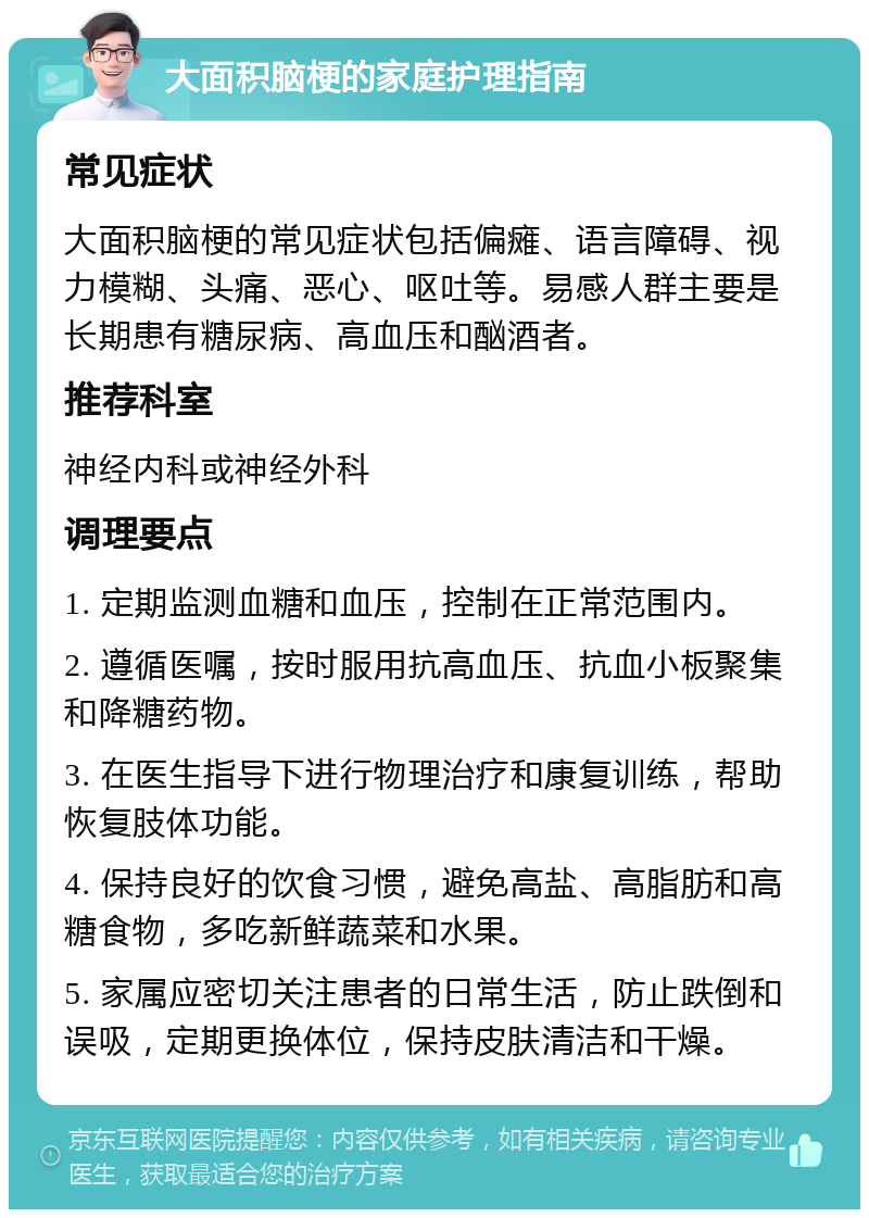 大面积脑梗的家庭护理指南 常见症状 大面积脑梗的常见症状包括偏瘫、语言障碍、视力模糊、头痛、恶心、呕吐等。易感人群主要是长期患有糖尿病、高血压和酗酒者。 推荐科室 神经内科或神经外科 调理要点 1. 定期监测血糖和血压，控制在正常范围内。 2. 遵循医嘱，按时服用抗高血压、抗血小板聚集和降糖药物。 3. 在医生指导下进行物理治疗和康复训练，帮助恢复肢体功能。 4. 保持良好的饮食习惯，避免高盐、高脂肪和高糖食物，多吃新鲜蔬菜和水果。 5. 家属应密切关注患者的日常生活，防止跌倒和误吸，定期更换体位，保持皮肤清洁和干燥。