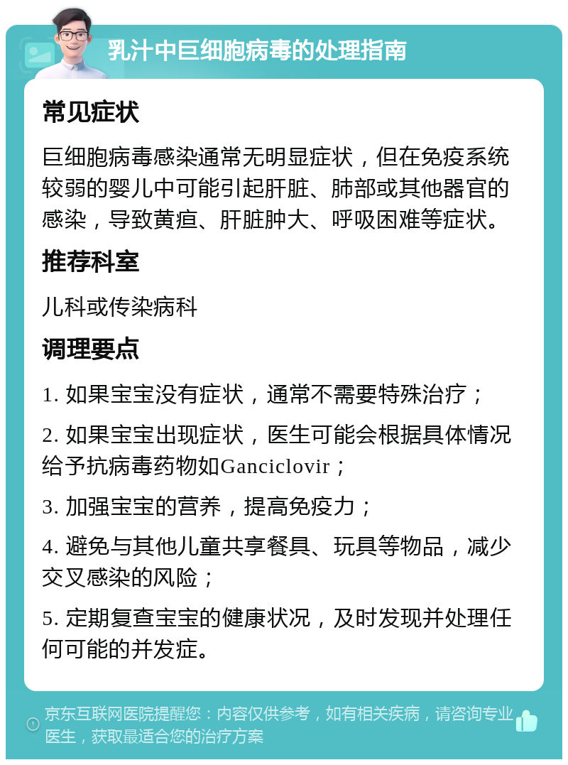 乳汁中巨细胞病毒的处理指南 常见症状 巨细胞病毒感染通常无明显症状，但在免疫系统较弱的婴儿中可能引起肝脏、肺部或其他器官的感染，导致黄疸、肝脏肿大、呼吸困难等症状。 推荐科室 儿科或传染病科 调理要点 1. 如果宝宝没有症状，通常不需要特殊治疗； 2. 如果宝宝出现症状，医生可能会根据具体情况给予抗病毒药物如Ganciclovir； 3. 加强宝宝的营养，提高免疫力； 4. 避免与其他儿童共享餐具、玩具等物品，减少交叉感染的风险； 5. 定期复查宝宝的健康状况，及时发现并处理任何可能的并发症。