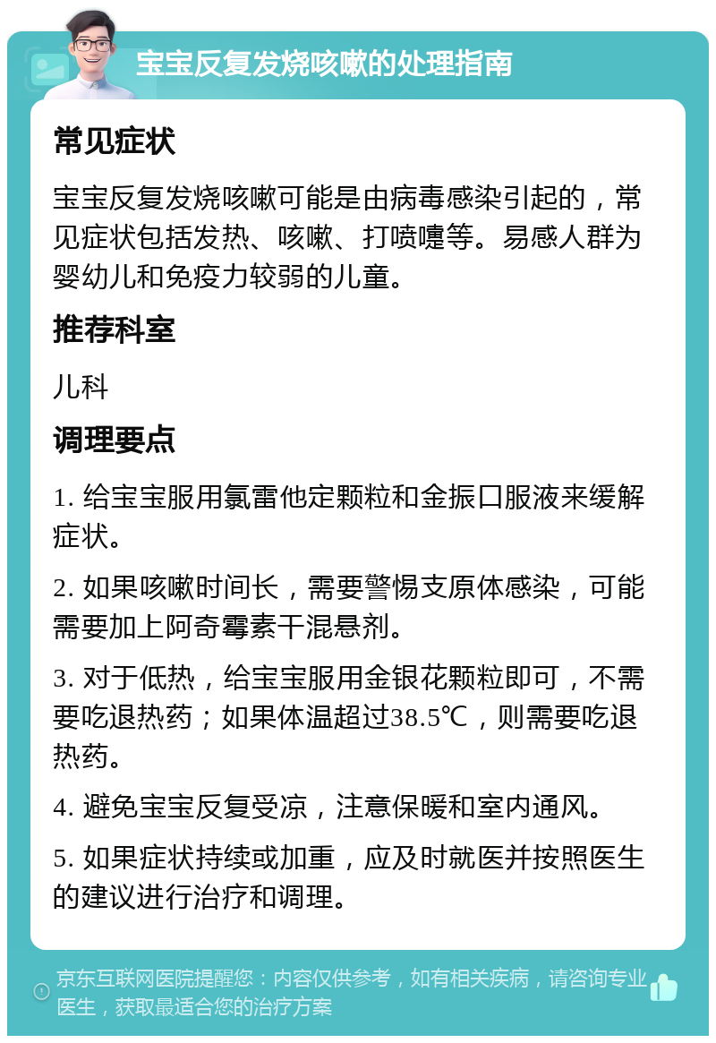 宝宝反复发烧咳嗽的处理指南 常见症状 宝宝反复发烧咳嗽可能是由病毒感染引起的，常见症状包括发热、咳嗽、打喷嚏等。易感人群为婴幼儿和免疫力较弱的儿童。 推荐科室 儿科 调理要点 1. 给宝宝服用氯雷他定颗粒和金振口服液来缓解症状。 2. 如果咳嗽时间长，需要警惕支原体感染，可能需要加上阿奇霉素干混悬剂。 3. 对于低热，给宝宝服用金银花颗粒即可，不需要吃退热药；如果体温超过38.5℃，则需要吃退热药。 4. 避免宝宝反复受凉，注意保暖和室内通风。 5. 如果症状持续或加重，应及时就医并按照医生的建议进行治疗和调理。