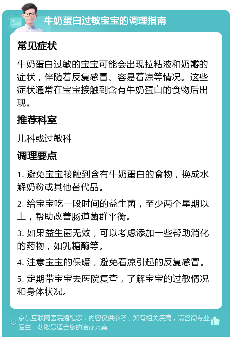 牛奶蛋白过敏宝宝的调理指南 常见症状 牛奶蛋白过敏的宝宝可能会出现拉粘液和奶瓣的症状，伴随着反复感冒、容易着凉等情况。这些症状通常在宝宝接触到含有牛奶蛋白的食物后出现。 推荐科室 儿科或过敏科 调理要点 1. 避免宝宝接触到含有牛奶蛋白的食物，换成水解奶粉或其他替代品。 2. 给宝宝吃一段时间的益生菌，至少两个星期以上，帮助改善肠道菌群平衡。 3. 如果益生菌无效，可以考虑添加一些帮助消化的药物，如乳糖酶等。 4. 注意宝宝的保暖，避免着凉引起的反复感冒。 5. 定期带宝宝去医院复查，了解宝宝的过敏情况和身体状况。