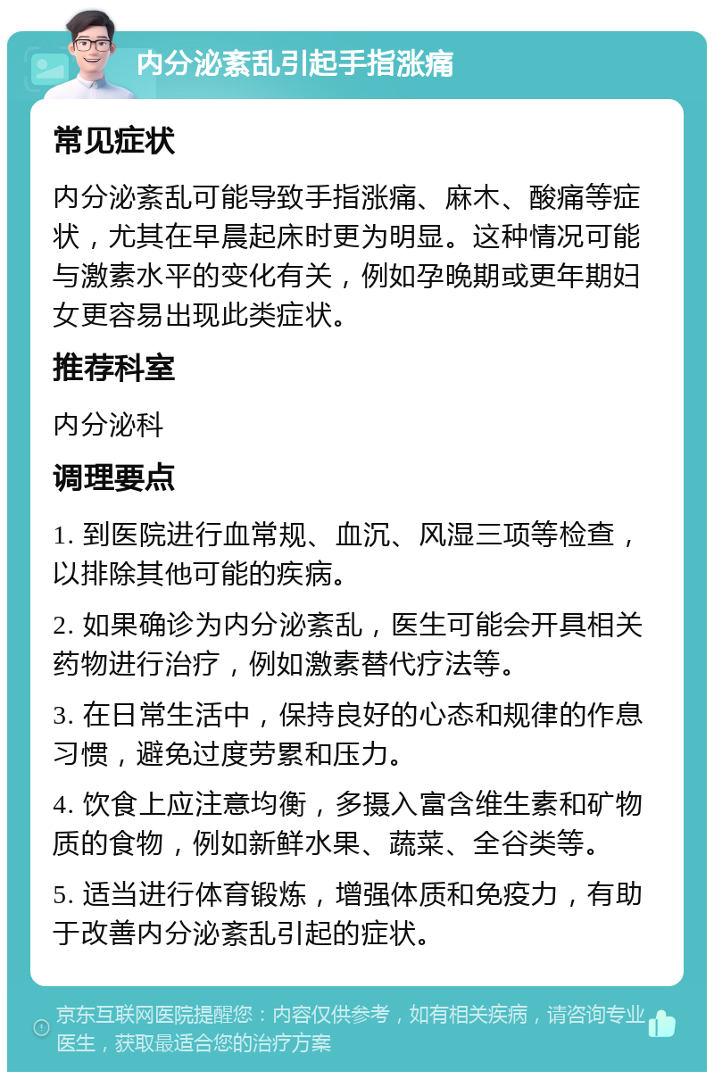 内分泌紊乱引起手指涨痛 常见症状 内分泌紊乱可能导致手指涨痛、麻木、酸痛等症状，尤其在早晨起床时更为明显。这种情况可能与激素水平的变化有关，例如孕晚期或更年期妇女更容易出现此类症状。 推荐科室 内分泌科 调理要点 1. 到医院进行血常规、血沉、风湿三项等检查，以排除其他可能的疾病。 2. 如果确诊为内分泌紊乱，医生可能会开具相关药物进行治疗，例如激素替代疗法等。 3. 在日常生活中，保持良好的心态和规律的作息习惯，避免过度劳累和压力。 4. 饮食上应注意均衡，多摄入富含维生素和矿物质的食物，例如新鲜水果、蔬菜、全谷类等。 5. 适当进行体育锻炼，增强体质和免疫力，有助于改善内分泌紊乱引起的症状。