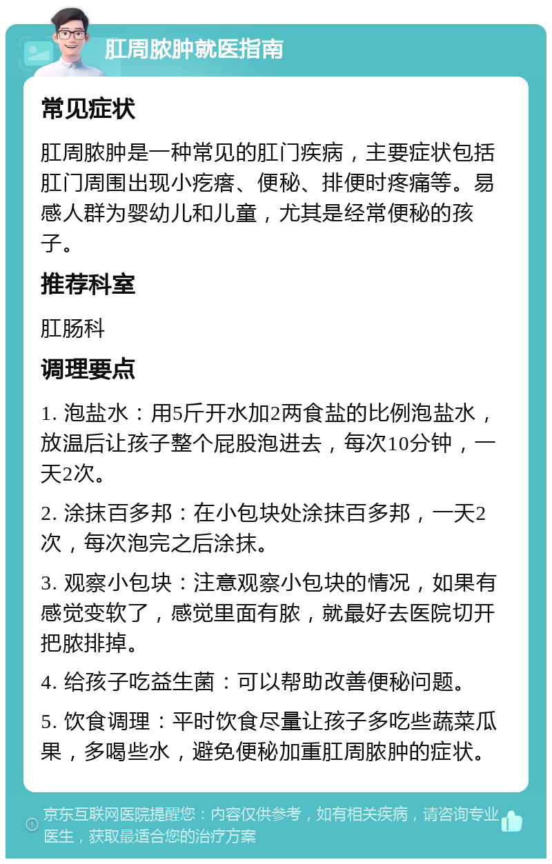 肛周脓肿就医指南 常见症状 肛周脓肿是一种常见的肛门疾病，主要症状包括肛门周围出现小疙瘩、便秘、排便时疼痛等。易感人群为婴幼儿和儿童，尤其是经常便秘的孩子。 推荐科室 肛肠科 调理要点 1. 泡盐水：用5斤开水加2两食盐的比例泡盐水，放温后让孩子整个屁股泡进去，每次10分钟，一天2次。 2. 涂抹百多邦：在小包块处涂抹百多邦，一天2次，每次泡完之后涂抹。 3. 观察小包块：注意观察小包块的情况，如果有感觉变软了，感觉里面有脓，就最好去医院切开把脓排掉。 4. 给孩子吃益生菌：可以帮助改善便秘问题。 5. 饮食调理：平时饮食尽量让孩子多吃些蔬菜瓜果，多喝些水，避免便秘加重肛周脓肿的症状。