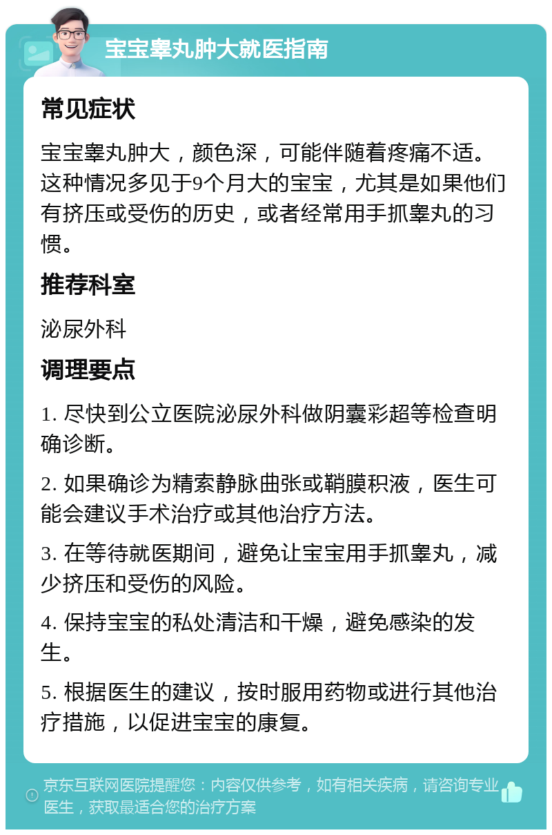 宝宝睾丸肿大就医指南 常见症状 宝宝睾丸肿大，颜色深，可能伴随着疼痛不适。这种情况多见于9个月大的宝宝，尤其是如果他们有挤压或受伤的历史，或者经常用手抓睾丸的习惯。 推荐科室 泌尿外科 调理要点 1. 尽快到公立医院泌尿外科做阴囊彩超等检查明确诊断。 2. 如果确诊为精索静脉曲张或鞘膜积液，医生可能会建议手术治疗或其他治疗方法。 3. 在等待就医期间，避免让宝宝用手抓睾丸，减少挤压和受伤的风险。 4. 保持宝宝的私处清洁和干燥，避免感染的发生。 5. 根据医生的建议，按时服用药物或进行其他治疗措施，以促进宝宝的康复。