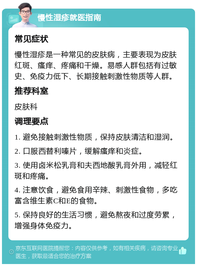 慢性湿疹就医指南 常见症状 慢性湿疹是一种常见的皮肤病，主要表现为皮肤红斑、瘙痒、疼痛和干燥。易感人群包括有过敏史、免疫力低下、长期接触刺激性物质等人群。 推荐科室 皮肤科 调理要点 1. 避免接触刺激性物质，保持皮肤清洁和湿润。 2. 口服西替利嗪片，缓解瘙痒和炎症。 3. 使用卤米松乳膏和夫西地酸乳膏外用，减轻红斑和疼痛。 4. 注意饮食，避免食用辛辣、刺激性食物，多吃富含维生素C和E的食物。 5. 保持良好的生活习惯，避免熬夜和过度劳累，增强身体免疫力。