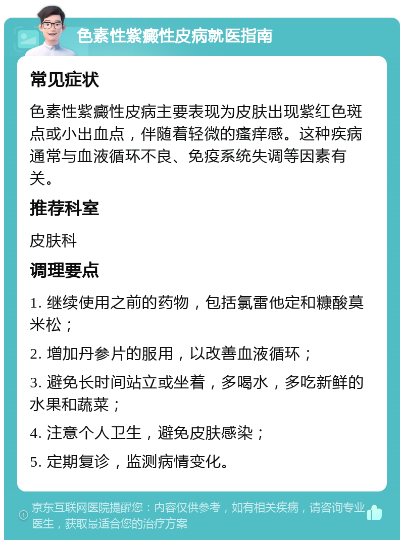 色素性紫癜性皮病就医指南 常见症状 色素性紫癜性皮病主要表现为皮肤出现紫红色斑点或小出血点，伴随着轻微的瘙痒感。这种疾病通常与血液循环不良、免疫系统失调等因素有关。 推荐科室 皮肤科 调理要点 1. 继续使用之前的药物，包括氯雷他定和糠酸莫米松； 2. 增加丹参片的服用，以改善血液循环； 3. 避免长时间站立或坐着，多喝水，多吃新鲜的水果和蔬菜； 4. 注意个人卫生，避免皮肤感染； 5. 定期复诊，监测病情变化。