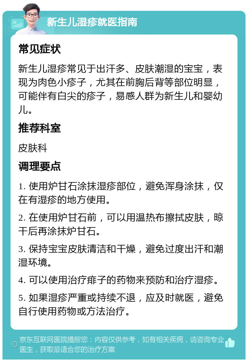 新生儿湿疹就医指南 常见症状 新生儿湿疹常见于出汗多、皮肤潮湿的宝宝，表现为肉色小疹子，尤其在前胸后背等部位明显，可能伴有白尖的疹子，易感人群为新生儿和婴幼儿。 推荐科室 皮肤科 调理要点 1. 使用炉甘石涂抹湿疹部位，避免浑身涂抹，仅在有湿疹的地方使用。 2. 在使用炉甘石前，可以用温热布擦拭皮肤，晾干后再涂抹炉甘石。 3. 保持宝宝皮肤清洁和干燥，避免过度出汗和潮湿环境。 4. 可以使用治疗痱子的药物来预防和治疗湿疹。 5. 如果湿疹严重或持续不退，应及时就医，避免自行使用药物或方法治疗。