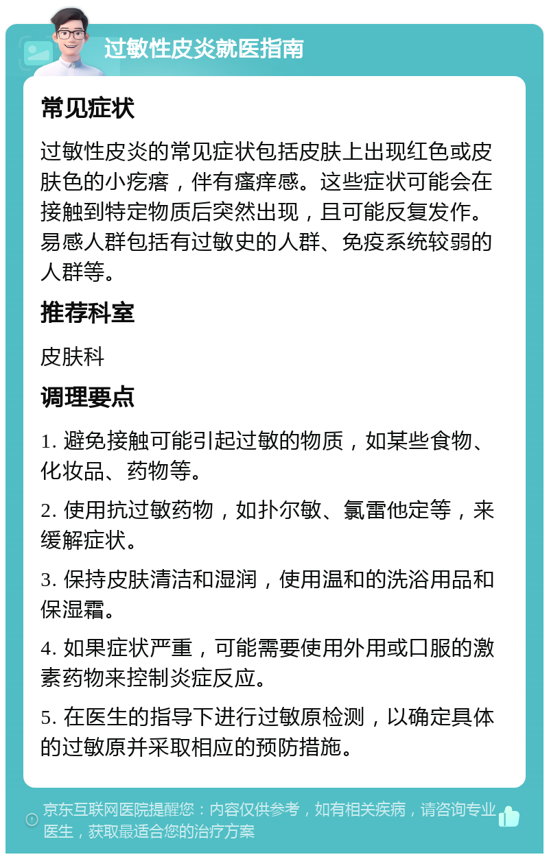 过敏性皮炎就医指南 常见症状 过敏性皮炎的常见症状包括皮肤上出现红色或皮肤色的小疙瘩，伴有瘙痒感。这些症状可能会在接触到特定物质后突然出现，且可能反复发作。易感人群包括有过敏史的人群、免疫系统较弱的人群等。 推荐科室 皮肤科 调理要点 1. 避免接触可能引起过敏的物质，如某些食物、化妆品、药物等。 2. 使用抗过敏药物，如扑尔敏、氯雷他定等，来缓解症状。 3. 保持皮肤清洁和湿润，使用温和的洗浴用品和保湿霜。 4. 如果症状严重，可能需要使用外用或口服的激素药物来控制炎症反应。 5. 在医生的指导下进行过敏原检测，以确定具体的过敏原并采取相应的预防措施。