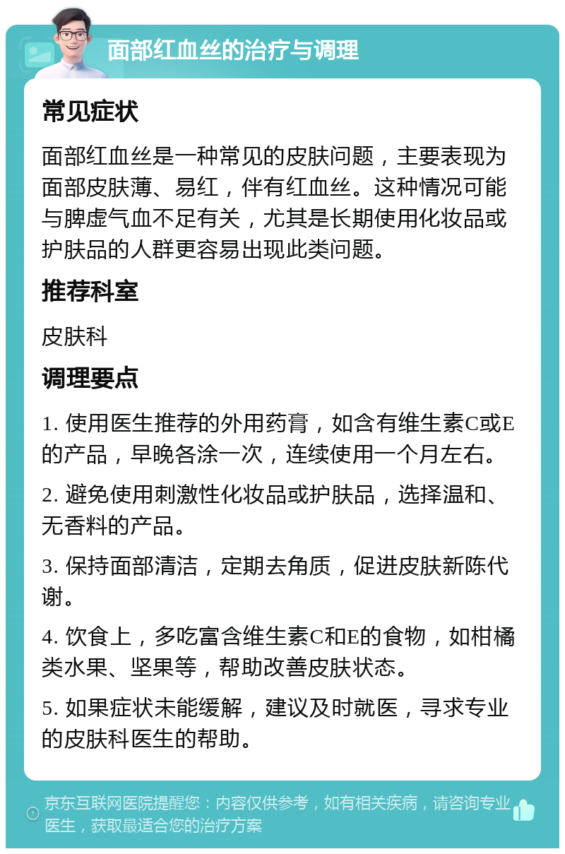 面部红血丝的治疗与调理 常见症状 面部红血丝是一种常见的皮肤问题，主要表现为面部皮肤薄、易红，伴有红血丝。这种情况可能与脾虚气血不足有关，尤其是长期使用化妆品或护肤品的人群更容易出现此类问题。 推荐科室 皮肤科 调理要点 1. 使用医生推荐的外用药膏，如含有维生素C或E的产品，早晚各涂一次，连续使用一个月左右。 2. 避免使用刺激性化妆品或护肤品，选择温和、无香料的产品。 3. 保持面部清洁，定期去角质，促进皮肤新陈代谢。 4. 饮食上，多吃富含维生素C和E的食物，如柑橘类水果、坚果等，帮助改善皮肤状态。 5. 如果症状未能缓解，建议及时就医，寻求专业的皮肤科医生的帮助。