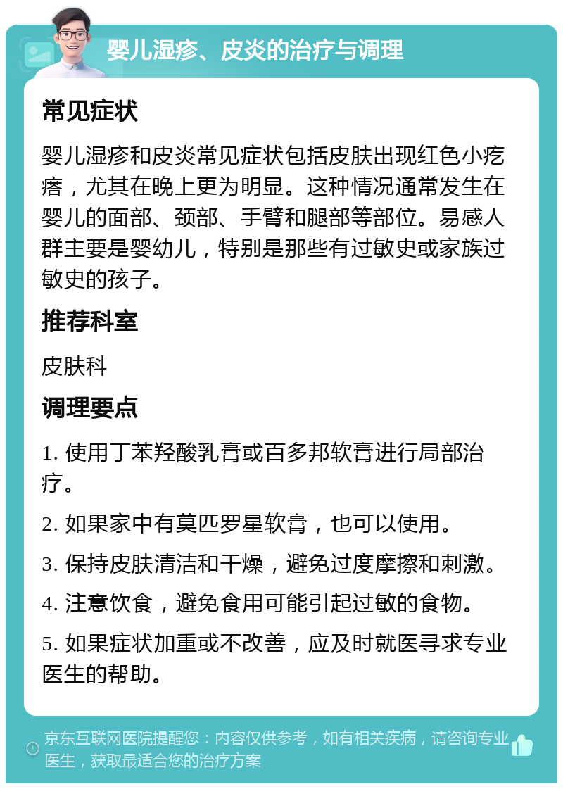 婴儿湿疹、皮炎的治疗与调理 常见症状 婴儿湿疹和皮炎常见症状包括皮肤出现红色小疙瘩，尤其在晚上更为明显。这种情况通常发生在婴儿的面部、颈部、手臂和腿部等部位。易感人群主要是婴幼儿，特别是那些有过敏史或家族过敏史的孩子。 推荐科室 皮肤科 调理要点 1. 使用丁苯羟酸乳膏或百多邦软膏进行局部治疗。 2. 如果家中有莫匹罗星软膏，也可以使用。 3. 保持皮肤清洁和干燥，避免过度摩擦和刺激。 4. 注意饮食，避免食用可能引起过敏的食物。 5. 如果症状加重或不改善，应及时就医寻求专业医生的帮助。