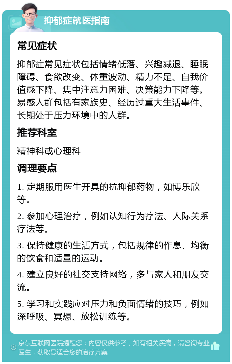 抑郁症就医指南 常见症状 抑郁症常见症状包括情绪低落、兴趣减退、睡眠障碍、食欲改变、体重波动、精力不足、自我价值感下降、集中注意力困难、决策能力下降等。易感人群包括有家族史、经历过重大生活事件、长期处于压力环境中的人群。 推荐科室 精神科或心理科 调理要点 1. 定期服用医生开具的抗抑郁药物，如博乐欣等。 2. 参加心理治疗，例如认知行为疗法、人际关系疗法等。 3. 保持健康的生活方式，包括规律的作息、均衡的饮食和适量的运动。 4. 建立良好的社交支持网络，多与家人和朋友交流。 5. 学习和实践应对压力和负面情绪的技巧，例如深呼吸、冥想、放松训练等。