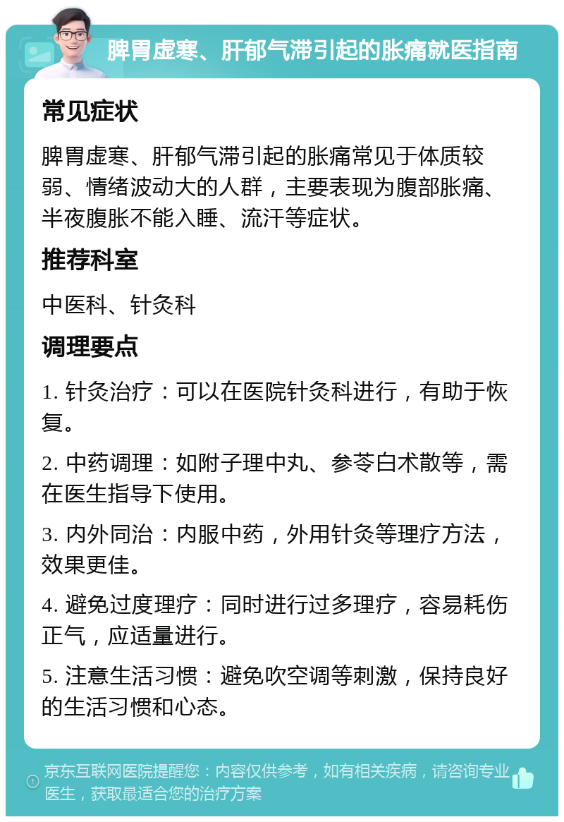 脾胃虚寒、肝郁气滞引起的胀痛就医指南 常见症状 脾胃虚寒、肝郁气滞引起的胀痛常见于体质较弱、情绪波动大的人群，主要表现为腹部胀痛、半夜腹胀不能入睡、流汗等症状。 推荐科室 中医科、针灸科 调理要点 1. 针灸治疗：可以在医院针灸科进行，有助于恢复。 2. 中药调理：如附子理中丸、参苓白术散等，需在医生指导下使用。 3. 内外同治：内服中药，外用针灸等理疗方法，效果更佳。 4. 避免过度理疗：同时进行过多理疗，容易耗伤正气，应适量进行。 5. 注意生活习惯：避免吹空调等刺激，保持良好的生活习惯和心态。