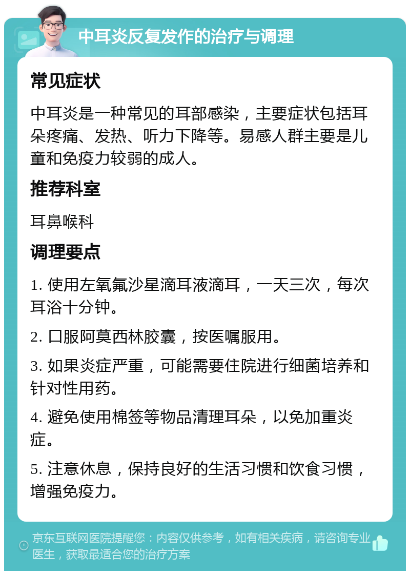 中耳炎反复发作的治疗与调理 常见症状 中耳炎是一种常见的耳部感染，主要症状包括耳朵疼痛、发热、听力下降等。易感人群主要是儿童和免疫力较弱的成人。 推荐科室 耳鼻喉科 调理要点 1. 使用左氧氟沙星滴耳液滴耳，一天三次，每次耳浴十分钟。 2. 口服阿莫西林胶囊，按医嘱服用。 3. 如果炎症严重，可能需要住院进行细菌培养和针对性用药。 4. 避免使用棉签等物品清理耳朵，以免加重炎症。 5. 注意休息，保持良好的生活习惯和饮食习惯，增强免疫力。