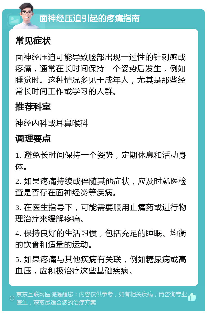 面神经压迫引起的疼痛指南 常见症状 面神经压迫可能导致脸部出现一过性的针刺感或疼痛，通常在长时间保持一个姿势后发生，例如睡觉时。这种情况多见于成年人，尤其是那些经常长时间工作或学习的人群。 推荐科室 神经内科或耳鼻喉科 调理要点 1. 避免长时间保持一个姿势，定期休息和活动身体。 2. 如果疼痛持续或伴随其他症状，应及时就医检查是否存在面神经炎等疾病。 3. 在医生指导下，可能需要服用止痛药或进行物理治疗来缓解疼痛。 4. 保持良好的生活习惯，包括充足的睡眠、均衡的饮食和适量的运动。 5. 如果疼痛与其他疾病有关联，例如糖尿病或高血压，应积极治疗这些基础疾病。