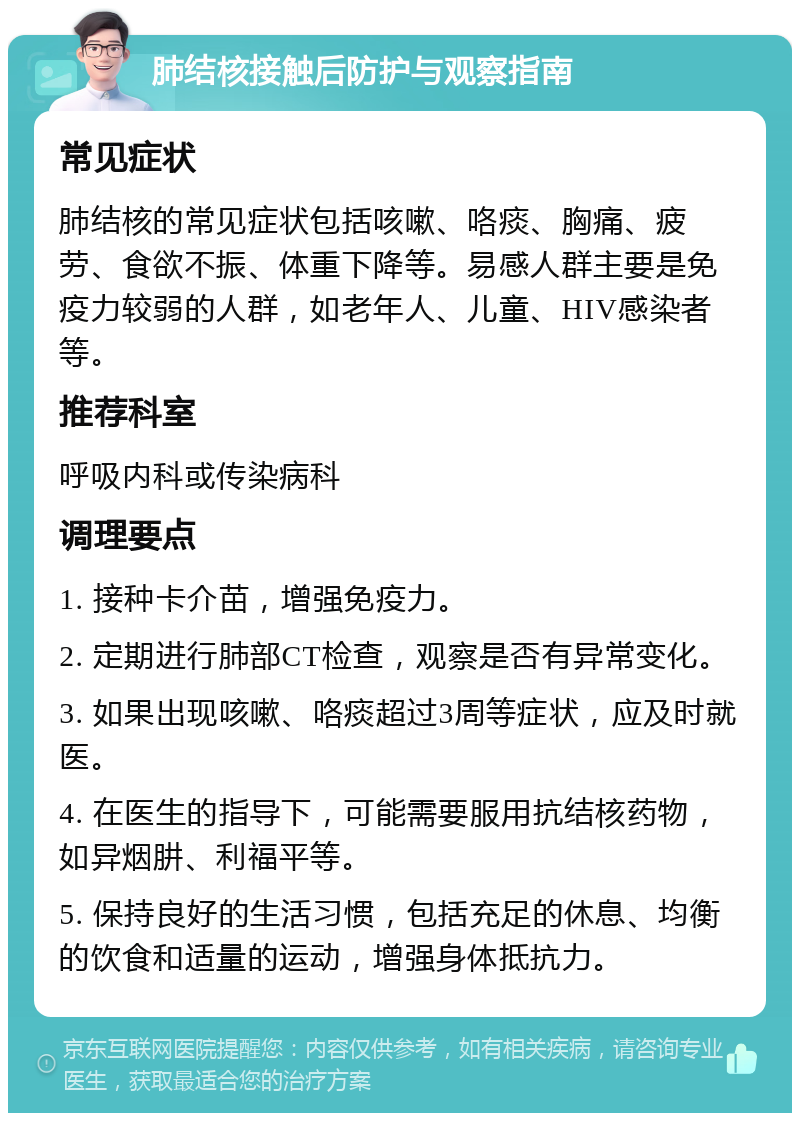 肺结核接触后防护与观察指南 常见症状 肺结核的常见症状包括咳嗽、咯痰、胸痛、疲劳、食欲不振、体重下降等。易感人群主要是免疫力较弱的人群，如老年人、儿童、HIV感染者等。 推荐科室 呼吸内科或传染病科 调理要点 1. 接种卡介苗，增强免疫力。 2. 定期进行肺部CT检查，观察是否有异常变化。 3. 如果出现咳嗽、咯痰超过3周等症状，应及时就医。 4. 在医生的指导下，可能需要服用抗结核药物，如异烟肼、利福平等。 5. 保持良好的生活习惯，包括充足的休息、均衡的饮食和适量的运动，增强身体抵抗力。