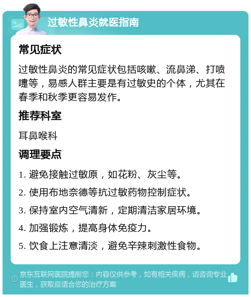 过敏性鼻炎就医指南 常见症状 过敏性鼻炎的常见症状包括咳嗽、流鼻涕、打喷嚏等，易感人群主要是有过敏史的个体，尤其在春季和秋季更容易发作。 推荐科室 耳鼻喉科 调理要点 1. 避免接触过敏原，如花粉、灰尘等。 2. 使用布地奈德等抗过敏药物控制症状。 3. 保持室内空气清新，定期清洁家居环境。 4. 加强锻炼，提高身体免疫力。 5. 饮食上注意清淡，避免辛辣刺激性食物。