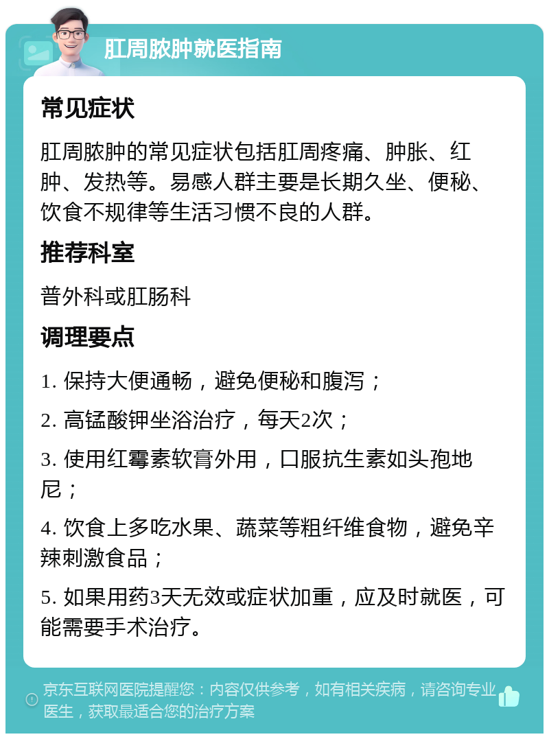 肛周脓肿就医指南 常见症状 肛周脓肿的常见症状包括肛周疼痛、肿胀、红肿、发热等。易感人群主要是长期久坐、便秘、饮食不规律等生活习惯不良的人群。 推荐科室 普外科或肛肠科 调理要点 1. 保持大便通畅，避免便秘和腹泻； 2. 高锰酸钾坐浴治疗，每天2次； 3. 使用红霉素软膏外用，口服抗生素如头孢地尼； 4. 饮食上多吃水果、蔬菜等粗纤维食物，避免辛辣刺激食品； 5. 如果用药3天无效或症状加重，应及时就医，可能需要手术治疗。