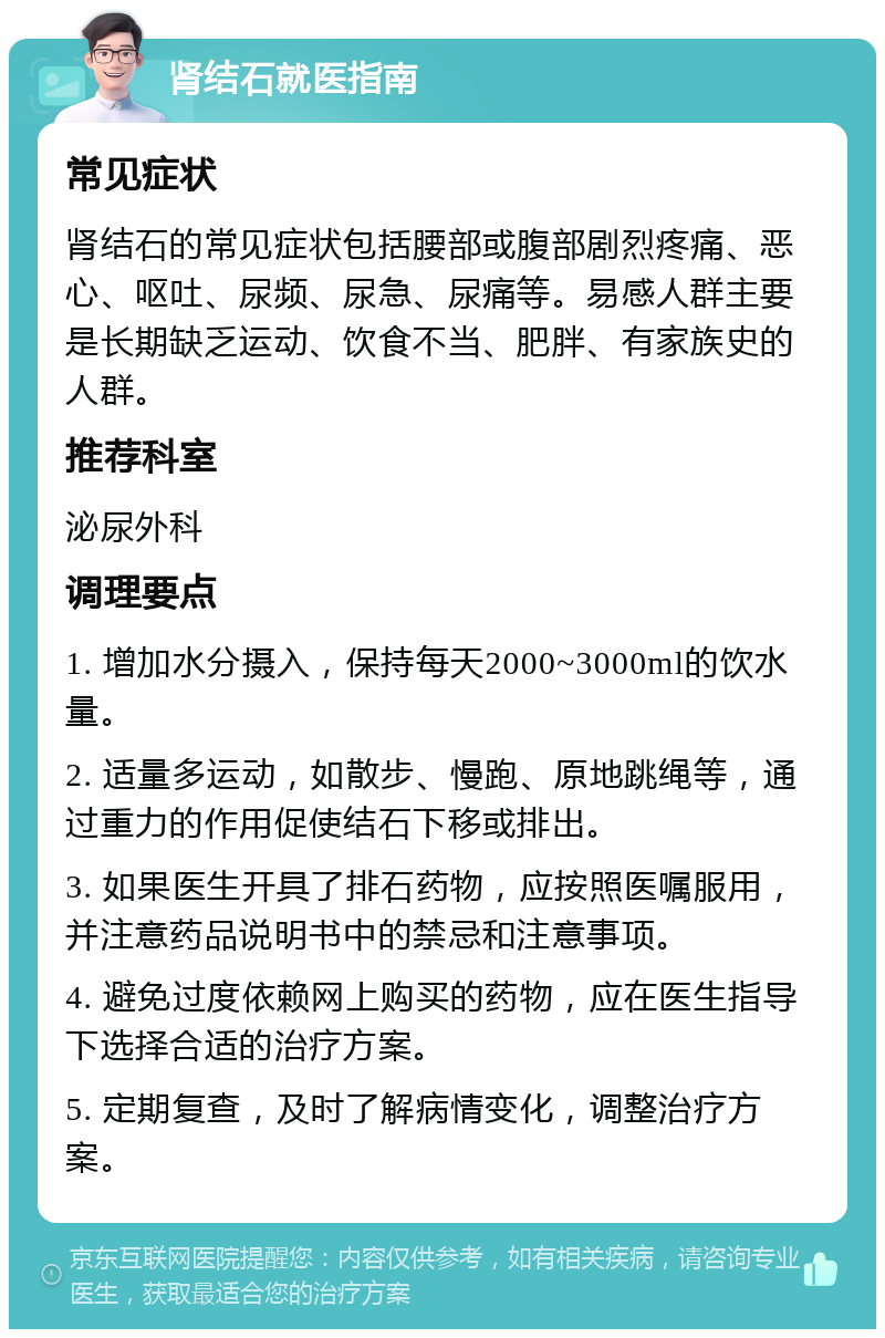 肾结石就医指南 常见症状 肾结石的常见症状包括腰部或腹部剧烈疼痛、恶心、呕吐、尿频、尿急、尿痛等。易感人群主要是长期缺乏运动、饮食不当、肥胖、有家族史的人群。 推荐科室 泌尿外科 调理要点 1. 增加水分摄入，保持每天2000~3000ml的饮水量。 2. 适量多运动，如散步、慢跑、原地跳绳等，通过重力的作用促使结石下移或排出。 3. 如果医生开具了排石药物，应按照医嘱服用，并注意药品说明书中的禁忌和注意事项。 4. 避免过度依赖网上购买的药物，应在医生指导下选择合适的治疗方案。 5. 定期复查，及时了解病情变化，调整治疗方案。