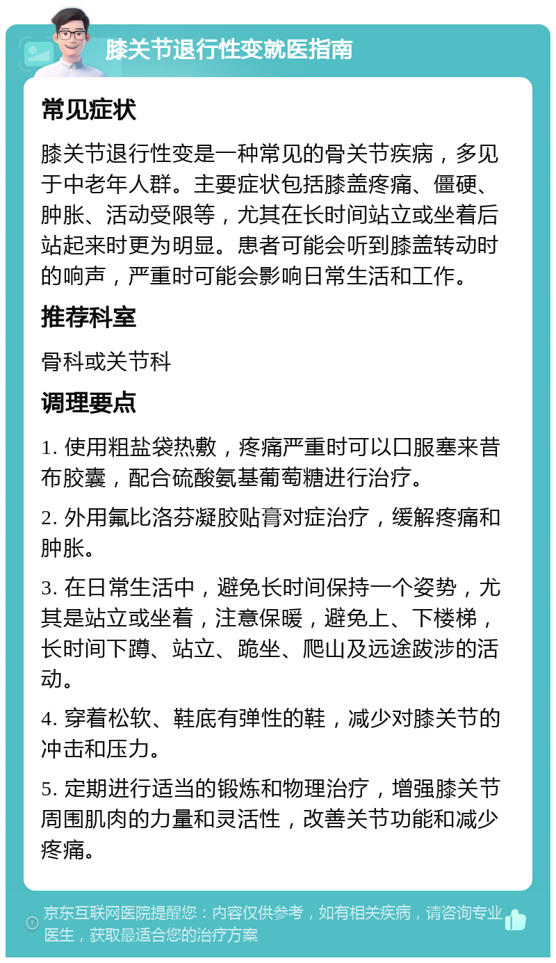 膝关节退行性变就医指南 常见症状 膝关节退行性变是一种常见的骨关节疾病，多见于中老年人群。主要症状包括膝盖疼痛、僵硬、肿胀、活动受限等，尤其在长时间站立或坐着后站起来时更为明显。患者可能会听到膝盖转动时的响声，严重时可能会影响日常生活和工作。 推荐科室 骨科或关节科 调理要点 1. 使用粗盐袋热敷，疼痛严重时可以口服塞来昔布胶囊，配合硫酸氨基葡萄糖进行治疗。 2. 外用氟比洛芬凝胶贴膏对症治疗，缓解疼痛和肿胀。 3. 在日常生活中，避免长时间保持一个姿势，尤其是站立或坐着，注意保暖，避免上、下楼梯，长时间下蹲、站立、跪坐、爬山及远途跋涉的活动。 4. 穿着松软、鞋底有弹性的鞋，减少对膝关节的冲击和压力。 5. 定期进行适当的锻炼和物理治疗，增强膝关节周围肌肉的力量和灵活性，改善关节功能和减少疼痛。