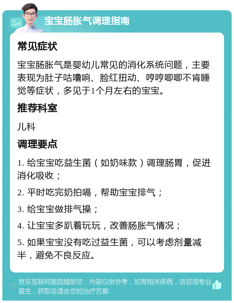 宝宝肠胀气调理指南 常见症状 宝宝肠胀气是婴幼儿常见的消化系统问题，主要表现为肚子咕噜响、脸红扭动、哼哼唧唧不肯睡觉等症状，多见于1个月左右的宝宝。 推荐科室 儿科 调理要点 1. 给宝宝吃益生菌（如奶味款）调理肠胃，促进消化吸收； 2. 平时吃完奶拍嗝，帮助宝宝排气； 3. 给宝宝做排气操； 4. 让宝宝多趴着玩玩，改善肠胀气情况； 5. 如果宝宝没有吃过益生菌，可以考虑剂量减半，避免不良反应。