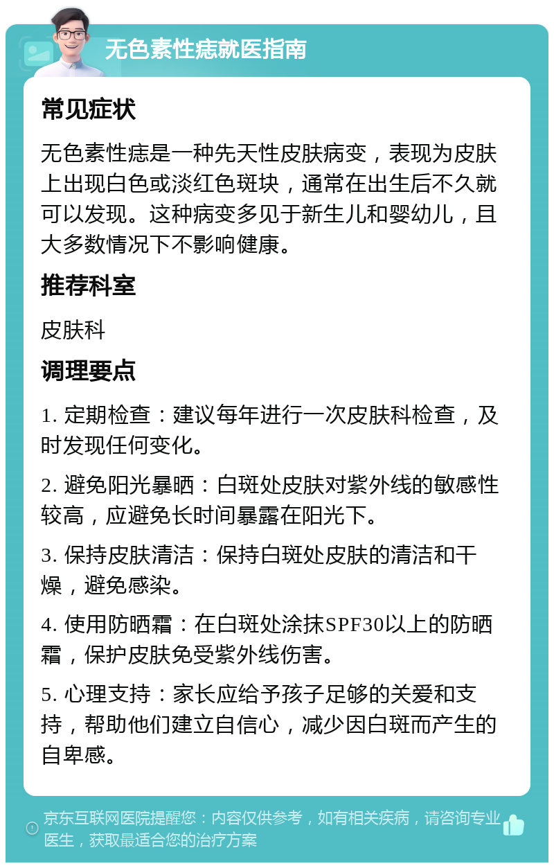 无色素性痣就医指南 常见症状 无色素性痣是一种先天性皮肤病变，表现为皮肤上出现白色或淡红色斑块，通常在出生后不久就可以发现。这种病变多见于新生儿和婴幼儿，且大多数情况下不影响健康。 推荐科室 皮肤科 调理要点 1. 定期检查：建议每年进行一次皮肤科检查，及时发现任何变化。 2. 避免阳光暴晒：白斑处皮肤对紫外线的敏感性较高，应避免长时间暴露在阳光下。 3. 保持皮肤清洁：保持白斑处皮肤的清洁和干燥，避免感染。 4. 使用防晒霜：在白斑处涂抹SPF30以上的防晒霜，保护皮肤免受紫外线伤害。 5. 心理支持：家长应给予孩子足够的关爱和支持，帮助他们建立自信心，减少因白斑而产生的自卑感。