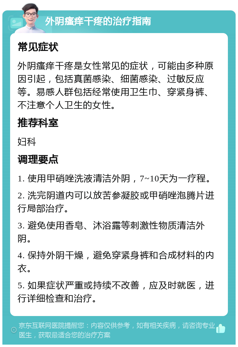 外阴瘙痒干疼的治疗指南 常见症状 外阴瘙痒干疼是女性常见的症状，可能由多种原因引起，包括真菌感染、细菌感染、过敏反应等。易感人群包括经常使用卫生巾、穿紧身裤、不注意个人卫生的女性。 推荐科室 妇科 调理要点 1. 使用甲硝唑洗液清洁外阴，7~10天为一疗程。 2. 洗完阴道内可以放苦参凝胶或甲硝唑泡腾片进行局部治疗。 3. 避免使用香皂、沐浴露等刺激性物质清洁外阴。 4. 保持外阴干燥，避免穿紧身裤和合成材料的内衣。 5. 如果症状严重或持续不改善，应及时就医，进行详细检查和治疗。