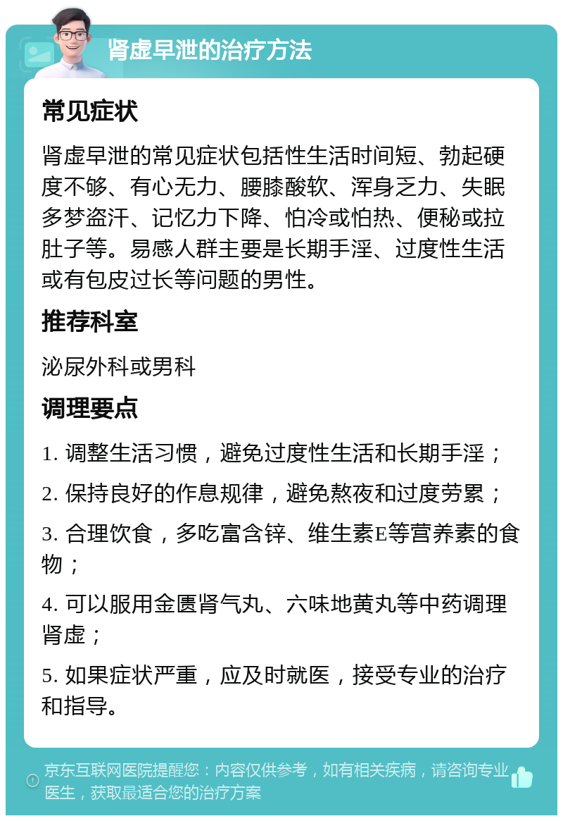 肾虚早泄的治疗方法 常见症状 肾虚早泄的常见症状包括性生活时间短、勃起硬度不够、有心无力、腰膝酸软、浑身乏力、失眠多梦盗汗、记忆力下降、怕冷或怕热、便秘或拉肚子等。易感人群主要是长期手淫、过度性生活或有包皮过长等问题的男性。 推荐科室 泌尿外科或男科 调理要点 1. 调整生活习惯，避免过度性生活和长期手淫； 2. 保持良好的作息规律，避免熬夜和过度劳累； 3. 合理饮食，多吃富含锌、维生素E等营养素的食物； 4. 可以服用金匮肾气丸、六味地黄丸等中药调理肾虚； 5. 如果症状严重，应及时就医，接受专业的治疗和指导。