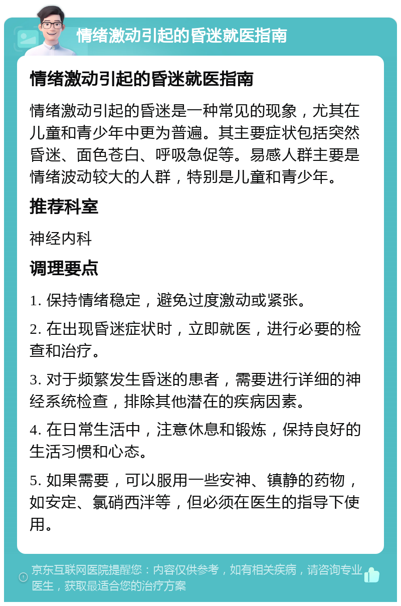 情绪激动引起的昏迷就医指南 情绪激动引起的昏迷就医指南 情绪激动引起的昏迷是一种常见的现象，尤其在儿童和青少年中更为普遍。其主要症状包括突然昏迷、面色苍白、呼吸急促等。易感人群主要是情绪波动较大的人群，特别是儿童和青少年。 推荐科室 神经内科 调理要点 1. 保持情绪稳定，避免过度激动或紧张。 2. 在出现昏迷症状时，立即就医，进行必要的检查和治疗。 3. 对于频繁发生昏迷的患者，需要进行详细的神经系统检查，排除其他潜在的疾病因素。 4. 在日常生活中，注意休息和锻炼，保持良好的生活习惯和心态。 5. 如果需要，可以服用一些安神、镇静的药物，如安定、氯硝西泮等，但必须在医生的指导下使用。