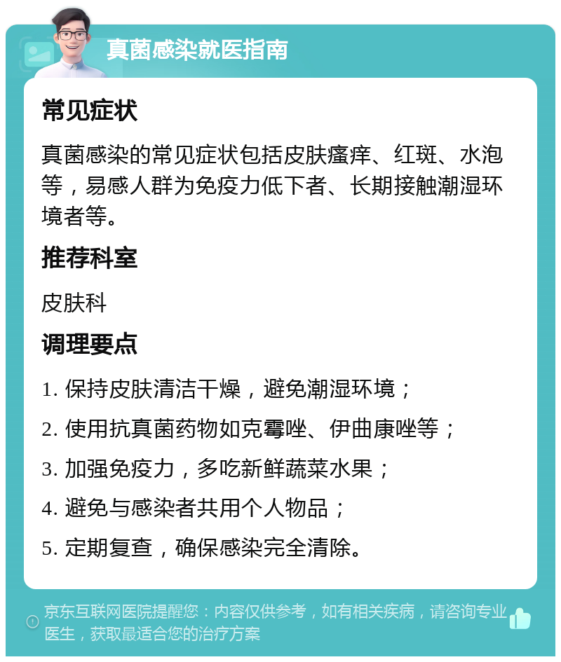 真菌感染就医指南 常见症状 真菌感染的常见症状包括皮肤瘙痒、红斑、水泡等，易感人群为免疫力低下者、长期接触潮湿环境者等。 推荐科室 皮肤科 调理要点 1. 保持皮肤清洁干燥，避免潮湿环境； 2. 使用抗真菌药物如克霉唑、伊曲康唑等； 3. 加强免疫力，多吃新鲜蔬菜水果； 4. 避免与感染者共用个人物品； 5. 定期复查，确保感染完全清除。