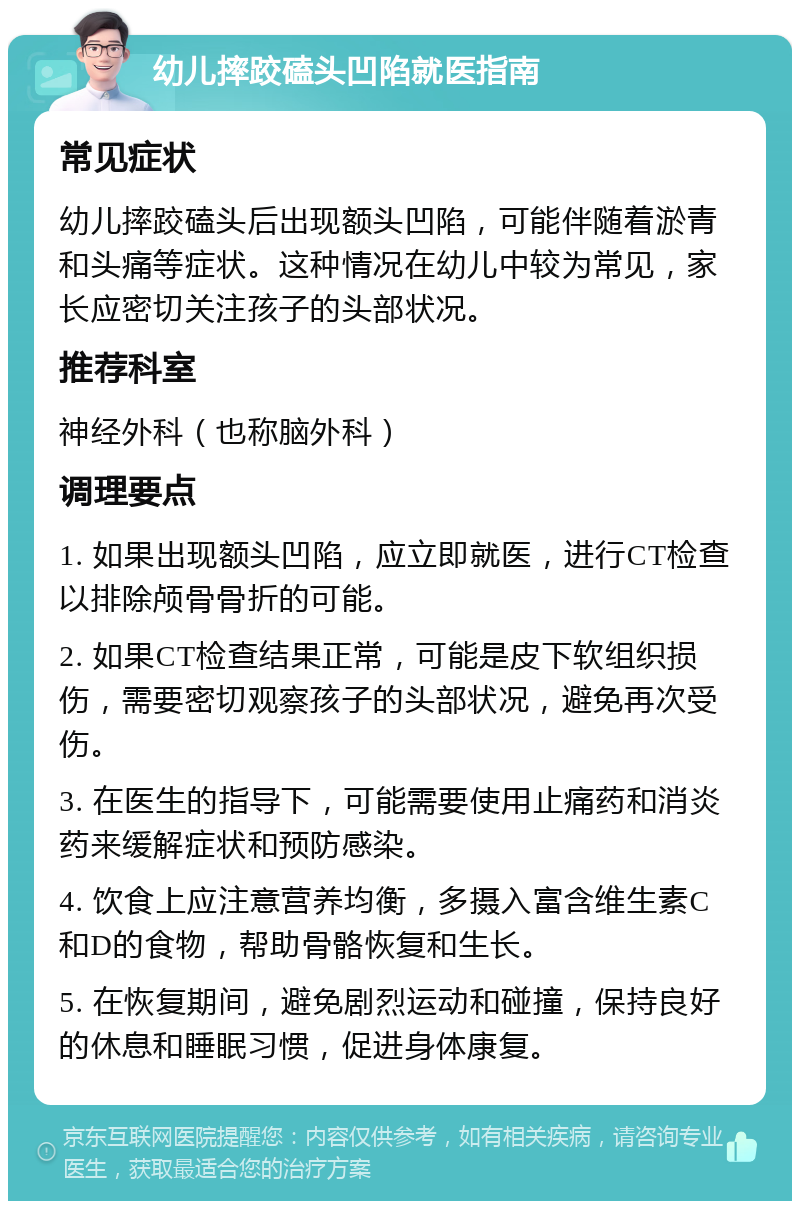 幼儿摔跤磕头凹陷就医指南 常见症状 幼儿摔跤磕头后出现额头凹陷，可能伴随着淤青和头痛等症状。这种情况在幼儿中较为常见，家长应密切关注孩子的头部状况。 推荐科室 神经外科（也称脑外科） 调理要点 1. 如果出现额头凹陷，应立即就医，进行CT检查以排除颅骨骨折的可能。 2. 如果CT检查结果正常，可能是皮下软组织损伤，需要密切观察孩子的头部状况，避免再次受伤。 3. 在医生的指导下，可能需要使用止痛药和消炎药来缓解症状和预防感染。 4. 饮食上应注意营养均衡，多摄入富含维生素C和D的食物，帮助骨骼恢复和生长。 5. 在恢复期间，避免剧烈运动和碰撞，保持良好的休息和睡眠习惯，促进身体康复。