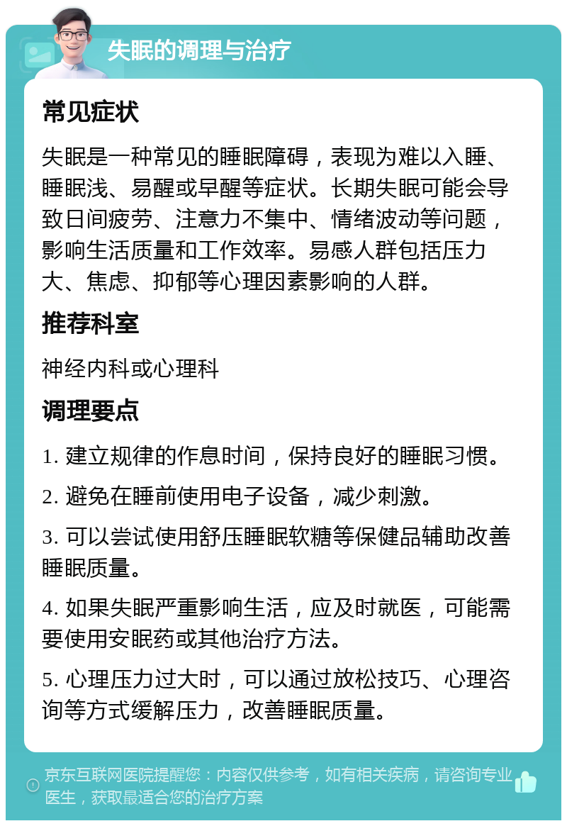 失眠的调理与治疗 常见症状 失眠是一种常见的睡眠障碍，表现为难以入睡、睡眠浅、易醒或早醒等症状。长期失眠可能会导致日间疲劳、注意力不集中、情绪波动等问题，影响生活质量和工作效率。易感人群包括压力大、焦虑、抑郁等心理因素影响的人群。 推荐科室 神经内科或心理科 调理要点 1. 建立规律的作息时间，保持良好的睡眠习惯。 2. 避免在睡前使用电子设备，减少刺激。 3. 可以尝试使用舒压睡眠软糖等保健品辅助改善睡眠质量。 4. 如果失眠严重影响生活，应及时就医，可能需要使用安眠药或其他治疗方法。 5. 心理压力过大时，可以通过放松技巧、心理咨询等方式缓解压力，改善睡眠质量。