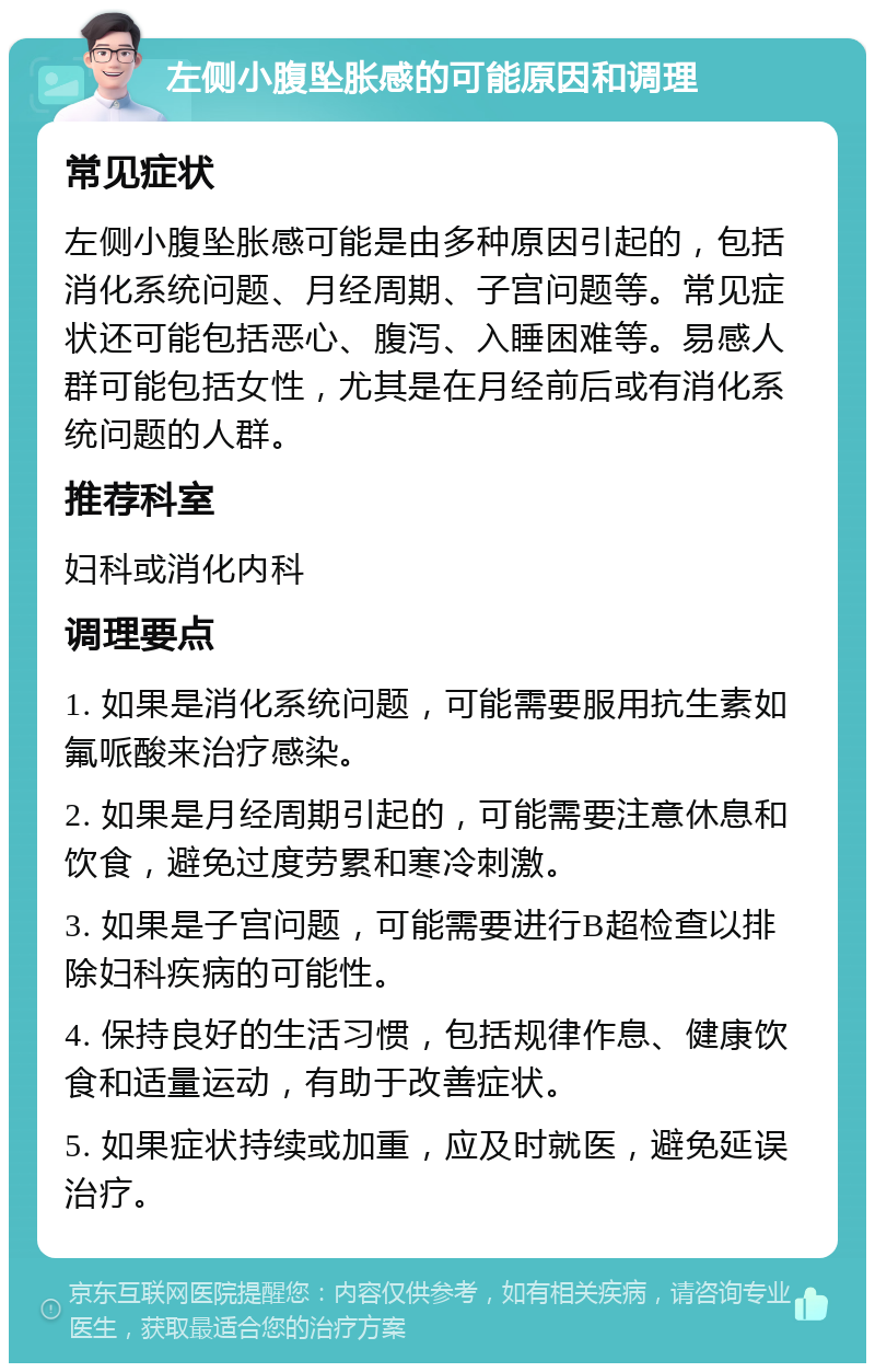 左侧小腹坠胀感的可能原因和调理 常见症状 左侧小腹坠胀感可能是由多种原因引起的，包括消化系统问题、月经周期、子宫问题等。常见症状还可能包括恶心、腹泻、入睡困难等。易感人群可能包括女性，尤其是在月经前后或有消化系统问题的人群。 推荐科室 妇科或消化内科 调理要点 1. 如果是消化系统问题，可能需要服用抗生素如氟哌酸来治疗感染。 2. 如果是月经周期引起的，可能需要注意休息和饮食，避免过度劳累和寒冷刺激。 3. 如果是子宫问题，可能需要进行B超检查以排除妇科疾病的可能性。 4. 保持良好的生活习惯，包括规律作息、健康饮食和适量运动，有助于改善症状。 5. 如果症状持续或加重，应及时就医，避免延误治疗。