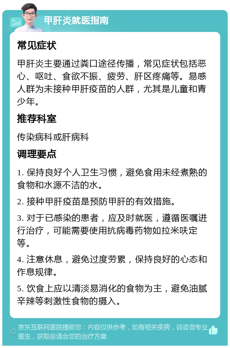 甲肝炎就医指南 常见症状 甲肝炎主要通过粪口途径传播，常见症状包括恶心、呕吐、食欲不振、疲劳、肝区疼痛等。易感人群为未接种甲肝疫苗的人群，尤其是儿童和青少年。 推荐科室 传染病科或肝病科 调理要点 1. 保持良好个人卫生习惯，避免食用未经煮熟的食物和水源不洁的水。 2. 接种甲肝疫苗是预防甲肝的有效措施。 3. 对于已感染的患者，应及时就医，遵循医嘱进行治疗，可能需要使用抗病毒药物如拉米呋定等。 4. 注意休息，避免过度劳累，保持良好的心态和作息规律。 5. 饮食上应以清淡易消化的食物为主，避免油腻辛辣等刺激性食物的摄入。