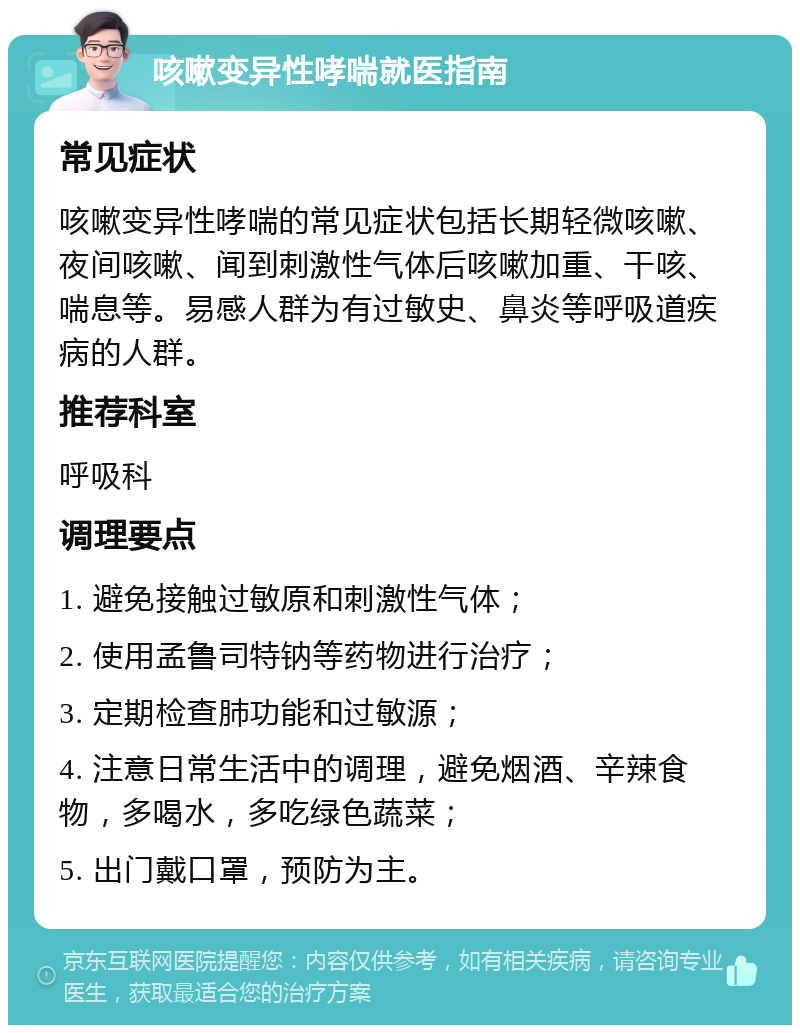 咳嗽变异性哮喘就医指南 常见症状 咳嗽变异性哮喘的常见症状包括长期轻微咳嗽、夜间咳嗽、闻到刺激性气体后咳嗽加重、干咳、喘息等。易感人群为有过敏史、鼻炎等呼吸道疾病的人群。 推荐科室 呼吸科 调理要点 1. 避免接触过敏原和刺激性气体； 2. 使用孟鲁司特钠等药物进行治疗； 3. 定期检查肺功能和过敏源； 4. 注意日常生活中的调理，避免烟酒、辛辣食物，多喝水，多吃绿色蔬菜； 5. 出门戴口罩，预防为主。