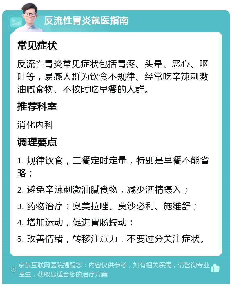 反流性胃炎就医指南 常见症状 反流性胃炎常见症状包括胃疼、头晕、恶心、呕吐等，易感人群为饮食不规律、经常吃辛辣刺激油腻食物、不按时吃早餐的人群。 推荐科室 消化内科 调理要点 1. 规律饮食，三餐定时定量，特别是早餐不能省略； 2. 避免辛辣刺激油腻食物，减少酒精摄入； 3. 药物治疗：奥美拉唑、莫沙必利、施维舒； 4. 增加运动，促进胃肠蠕动； 5. 改善情绪，转移注意力，不要过分关注症状。