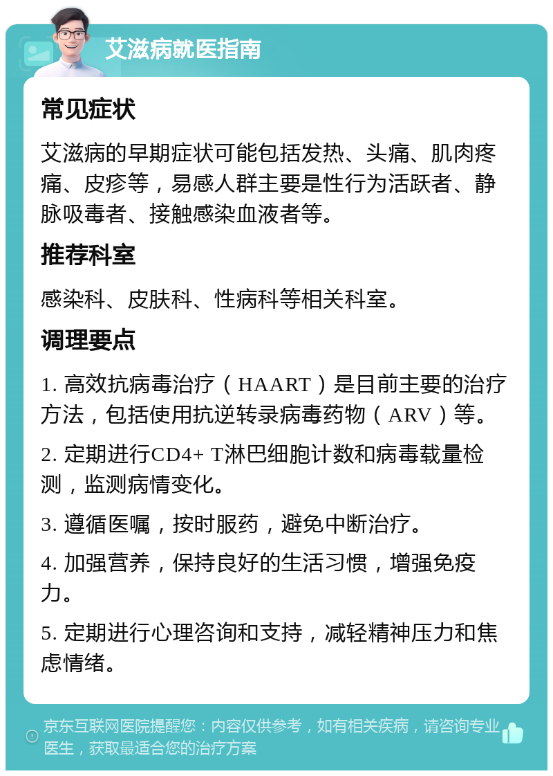 艾滋病就医指南 常见症状 艾滋病的早期症状可能包括发热、头痛、肌肉疼痛、皮疹等，易感人群主要是性行为活跃者、静脉吸毒者、接触感染血液者等。 推荐科室 感染科、皮肤科、性病科等相关科室。 调理要点 1. 高效抗病毒治疗（HAART）是目前主要的治疗方法，包括使用抗逆转录病毒药物（ARV）等。 2. 定期进行CD4+ T淋巴细胞计数和病毒载量检测，监测病情变化。 3. 遵循医嘱，按时服药，避免中断治疗。 4. 加强营养，保持良好的生活习惯，增强免疫力。 5. 定期进行心理咨询和支持，减轻精神压力和焦虑情绪。