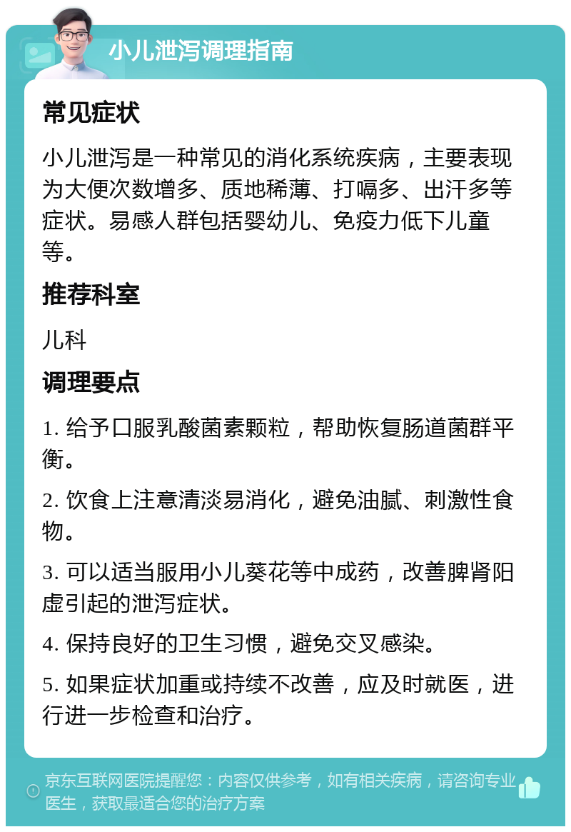 小儿泄泻调理指南 常见症状 小儿泄泻是一种常见的消化系统疾病，主要表现为大便次数增多、质地稀薄、打嗝多、出汗多等症状。易感人群包括婴幼儿、免疫力低下儿童等。 推荐科室 儿科 调理要点 1. 给予口服乳酸菌素颗粒，帮助恢复肠道菌群平衡。 2. 饮食上注意清淡易消化，避免油腻、刺激性食物。 3. 可以适当服用小儿葵花等中成药，改善脾肾阳虚引起的泄泻症状。 4. 保持良好的卫生习惯，避免交叉感染。 5. 如果症状加重或持续不改善，应及时就医，进行进一步检查和治疗。