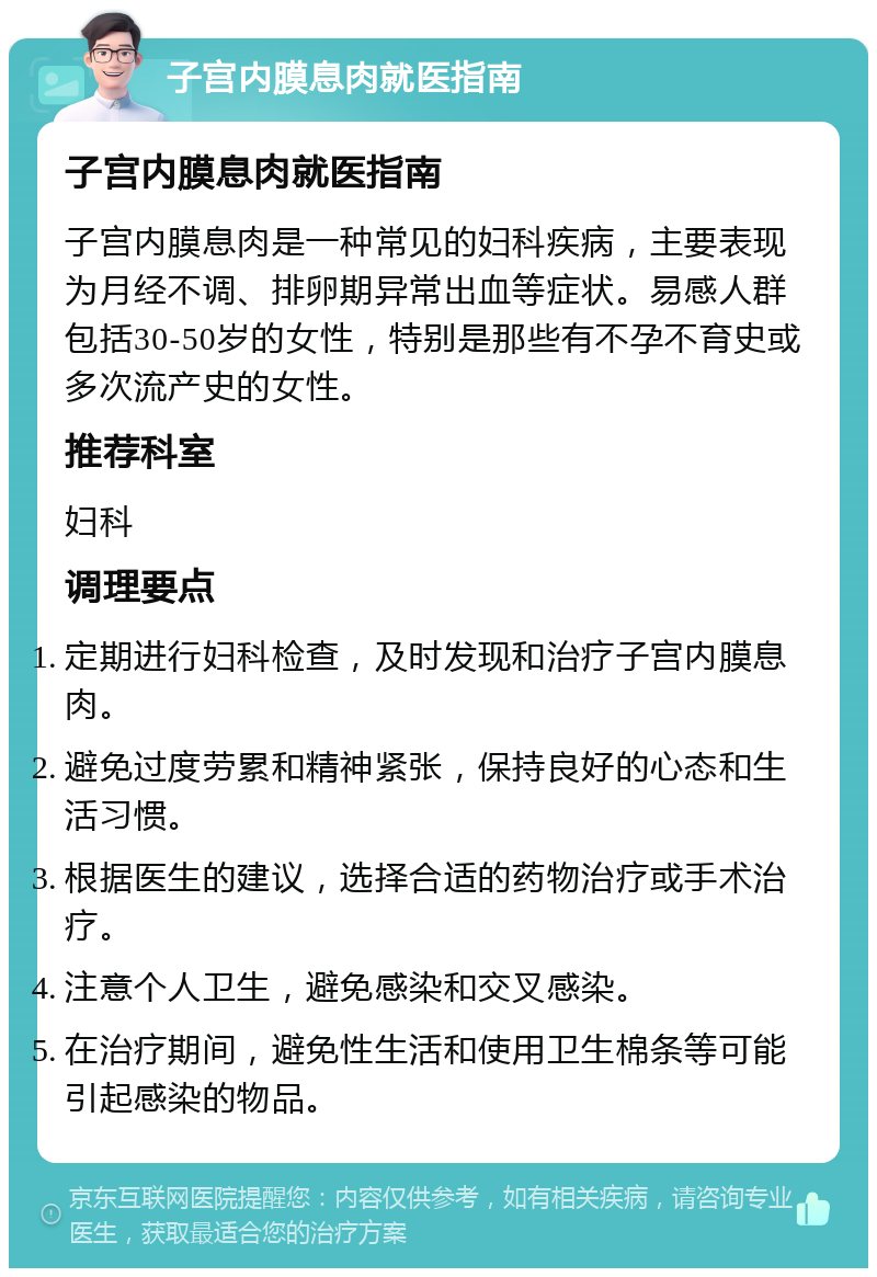 子宫内膜息肉就医指南 子宫内膜息肉就医指南 子宫内膜息肉是一种常见的妇科疾病，主要表现为月经不调、排卵期异常出血等症状。易感人群包括30-50岁的女性，特别是那些有不孕不育史或多次流产史的女性。 推荐科室 妇科 调理要点 定期进行妇科检查，及时发现和治疗子宫内膜息肉。 避免过度劳累和精神紧张，保持良好的心态和生活习惯。 根据医生的建议，选择合适的药物治疗或手术治疗。 注意个人卫生，避免感染和交叉感染。 在治疗期间，避免性生活和使用卫生棉条等可能引起感染的物品。