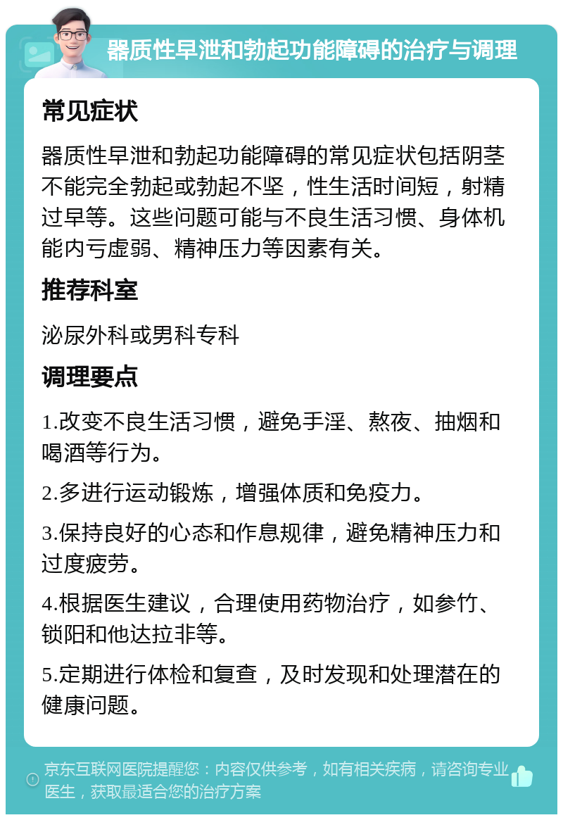 器质性早泄和勃起功能障碍的治疗与调理 常见症状 器质性早泄和勃起功能障碍的常见症状包括阴茎不能完全勃起或勃起不坚，性生活时间短，射精过早等。这些问题可能与不良生活习惯、身体机能内亏虚弱、精神压力等因素有关。 推荐科室 泌尿外科或男科专科 调理要点 1.改变不良生活习惯，避免手淫、熬夜、抽烟和喝酒等行为。 2.多进行运动锻炼，增强体质和免疫力。 3.保持良好的心态和作息规律，避免精神压力和过度疲劳。 4.根据医生建议，合理使用药物治疗，如参竹、锁阳和他达拉非等。 5.定期进行体检和复查，及时发现和处理潜在的健康问题。