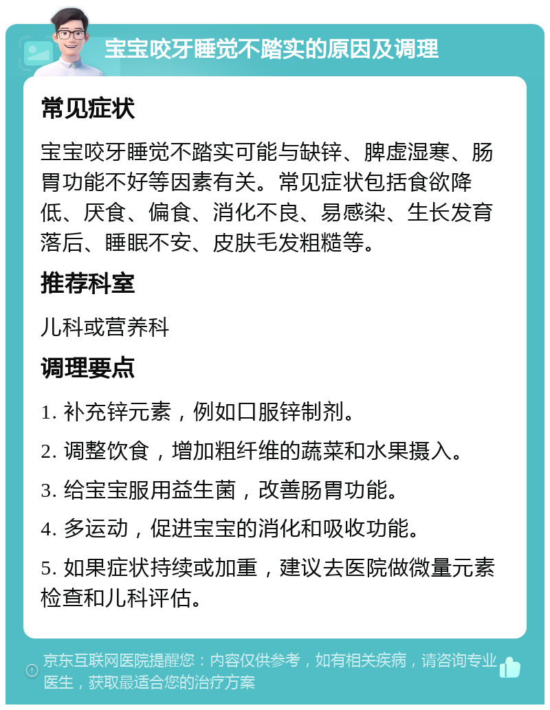 宝宝咬牙睡觉不踏实的原因及调理 常见症状 宝宝咬牙睡觉不踏实可能与缺锌、脾虚湿寒、肠胃功能不好等因素有关。常见症状包括食欲降低、厌食、偏食、消化不良、易感染、生长发育落后、睡眠不安、皮肤毛发粗糙等。 推荐科室 儿科或营养科 调理要点 1. 补充锌元素，例如口服锌制剂。 2. 调整饮食，增加粗纤维的蔬菜和水果摄入。 3. 给宝宝服用益生菌，改善肠胃功能。 4. 多运动，促进宝宝的消化和吸收功能。 5. 如果症状持续或加重，建议去医院做微量元素检查和儿科评估。