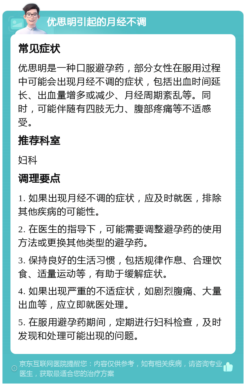 优思明引起的月经不调 常见症状 优思明是一种口服避孕药，部分女性在服用过程中可能会出现月经不调的症状，包括出血时间延长、出血量增多或减少、月经周期紊乱等。同时，可能伴随有四肢无力、腹部疼痛等不适感受。 推荐科室 妇科 调理要点 1. 如果出现月经不调的症状，应及时就医，排除其他疾病的可能性。 2. 在医生的指导下，可能需要调整避孕药的使用方法或更换其他类型的避孕药。 3. 保持良好的生活习惯，包括规律作息、合理饮食、适量运动等，有助于缓解症状。 4. 如果出现严重的不适症状，如剧烈腹痛、大量出血等，应立即就医处理。 5. 在服用避孕药期间，定期进行妇科检查，及时发现和处理可能出现的问题。