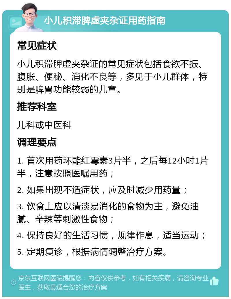 小儿积滞脾虚夹杂证用药指南 常见症状 小儿积滞脾虚夹杂证的常见症状包括食欲不振、腹胀、便秘、消化不良等，多见于小儿群体，特别是脾胃功能较弱的儿童。 推荐科室 儿科或中医科 调理要点 1. 首次用药环酯红霉素3片半，之后每12小时1片半，注意按照医嘱用药； 2. 如果出现不适症状，应及时减少用药量； 3. 饮食上应以清淡易消化的食物为主，避免油腻、辛辣等刺激性食物； 4. 保持良好的生活习惯，规律作息，适当运动； 5. 定期复诊，根据病情调整治疗方案。