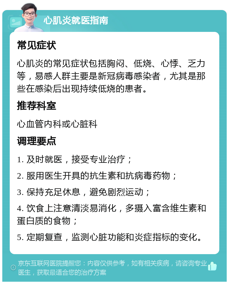 心肌炎就医指南 常见症状 心肌炎的常见症状包括胸闷、低烧、心悸、乏力等，易感人群主要是新冠病毒感染者，尤其是那些在感染后出现持续低烧的患者。 推荐科室 心血管内科或心脏科 调理要点 1. 及时就医，接受专业治疗； 2. 服用医生开具的抗生素和抗病毒药物； 3. 保持充足休息，避免剧烈运动； 4. 饮食上注意清淡易消化，多摄入富含维生素和蛋白质的食物； 5. 定期复查，监测心脏功能和炎症指标的变化。