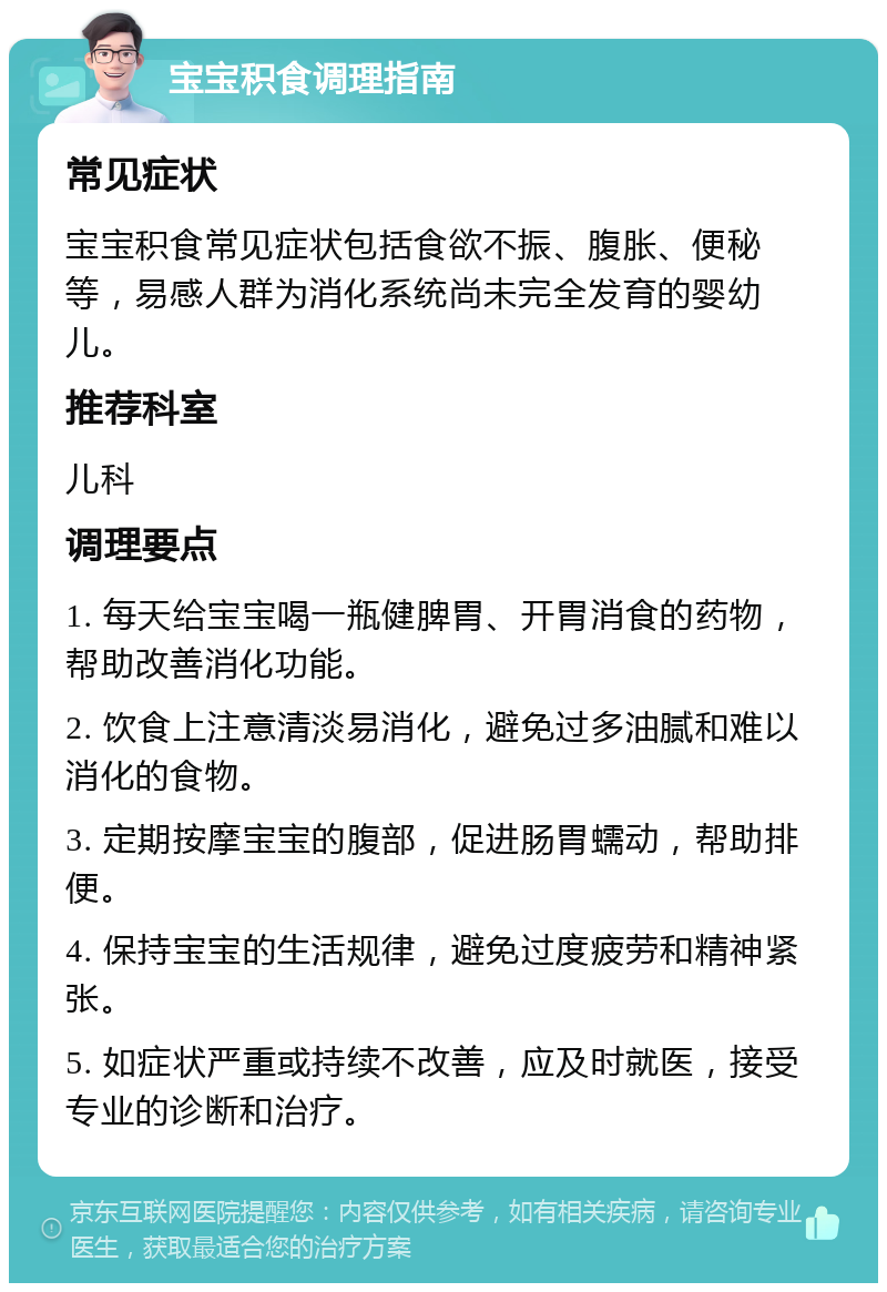 宝宝积食调理指南 常见症状 宝宝积食常见症状包括食欲不振、腹胀、便秘等，易感人群为消化系统尚未完全发育的婴幼儿。 推荐科室 儿科 调理要点 1. 每天给宝宝喝一瓶健脾胃、开胃消食的药物，帮助改善消化功能。 2. 饮食上注意清淡易消化，避免过多油腻和难以消化的食物。 3. 定期按摩宝宝的腹部，促进肠胃蠕动，帮助排便。 4. 保持宝宝的生活规律，避免过度疲劳和精神紧张。 5. 如症状严重或持续不改善，应及时就医，接受专业的诊断和治疗。