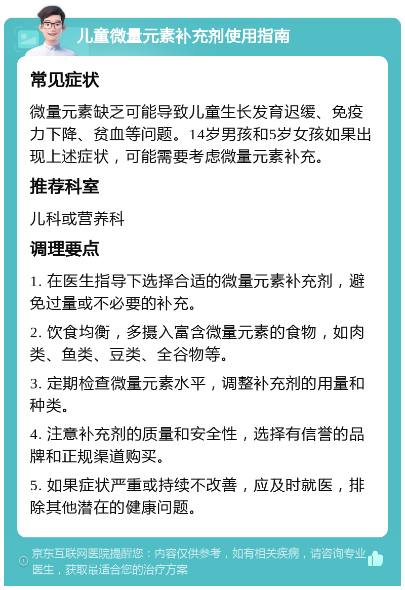 儿童微量元素补充剂使用指南 常见症状 微量元素缺乏可能导致儿童生长发育迟缓、免疫力下降、贫血等问题。14岁男孩和5岁女孩如果出现上述症状，可能需要考虑微量元素补充。 推荐科室 儿科或营养科 调理要点 1. 在医生指导下选择合适的微量元素补充剂，避免过量或不必要的补充。 2. 饮食均衡，多摄入富含微量元素的食物，如肉类、鱼类、豆类、全谷物等。 3. 定期检查微量元素水平，调整补充剂的用量和种类。 4. 注意补充剂的质量和安全性，选择有信誉的品牌和正规渠道购买。 5. 如果症状严重或持续不改善，应及时就医，排除其他潜在的健康问题。