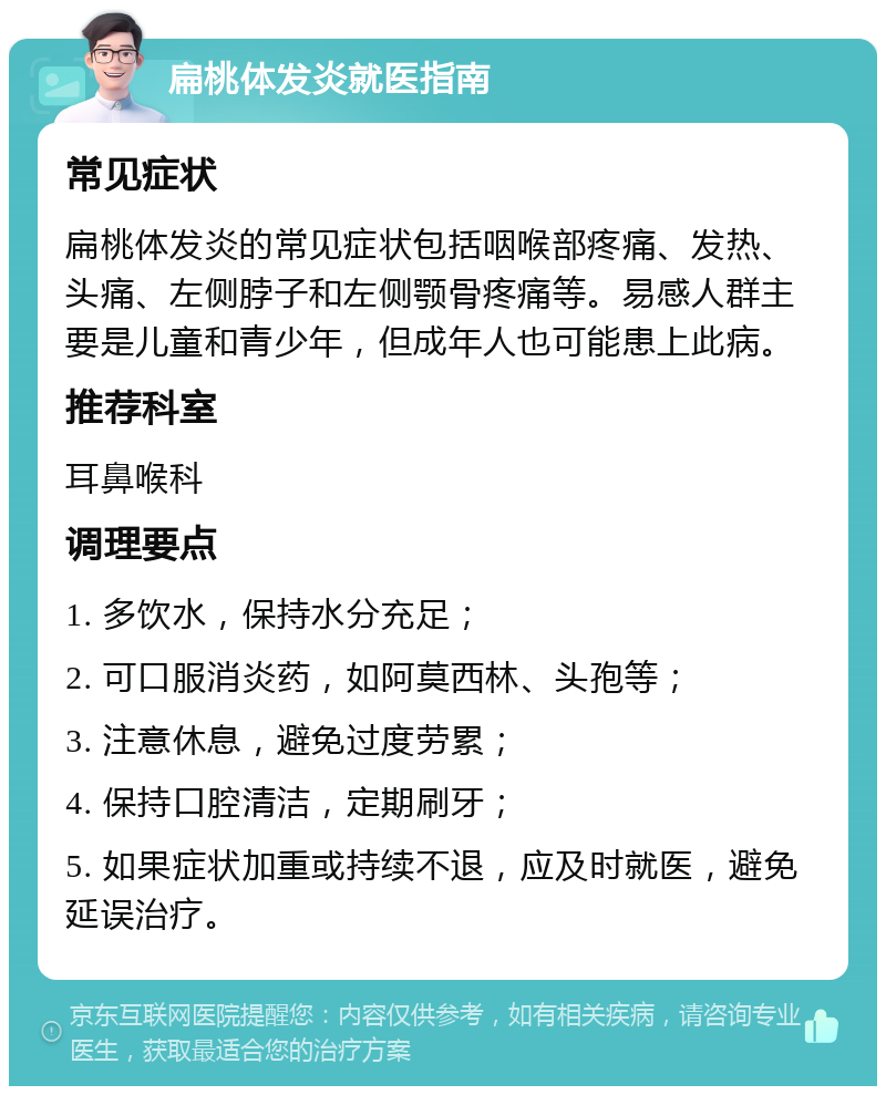 扁桃体发炎就医指南 常见症状 扁桃体发炎的常见症状包括咽喉部疼痛、发热、头痛、左侧脖子和左侧颚骨疼痛等。易感人群主要是儿童和青少年，但成年人也可能患上此病。 推荐科室 耳鼻喉科 调理要点 1. 多饮水，保持水分充足； 2. 可口服消炎药，如阿莫西林、头孢等； 3. 注意休息，避免过度劳累； 4. 保持口腔清洁，定期刷牙； 5. 如果症状加重或持续不退，应及时就医，避免延误治疗。