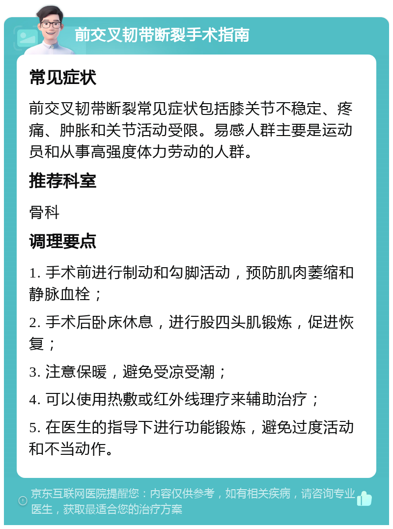 前交叉韧带断裂手术指南 常见症状 前交叉韧带断裂常见症状包括膝关节不稳定、疼痛、肿胀和关节活动受限。易感人群主要是运动员和从事高强度体力劳动的人群。 推荐科室 骨科 调理要点 1. 手术前进行制动和勾脚活动，预防肌肉萎缩和静脉血栓； 2. 手术后卧床休息，进行股四头肌锻炼，促进恢复； 3. 注意保暖，避免受凉受潮； 4. 可以使用热敷或红外线理疗来辅助治疗； 5. 在医生的指导下进行功能锻炼，避免过度活动和不当动作。