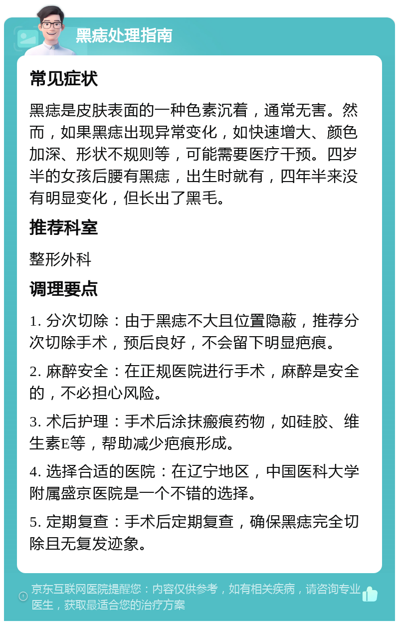 黑痣处理指南 常见症状 黑痣是皮肤表面的一种色素沉着，通常无害。然而，如果黑痣出现异常变化，如快速增大、颜色加深、形状不规则等，可能需要医疗干预。四岁半的女孩后腰有黑痣，出生时就有，四年半来没有明显变化，但长出了黑毛。 推荐科室 整形外科 调理要点 1. 分次切除：由于黑痣不大且位置隐蔽，推荐分次切除手术，预后良好，不会留下明显疤痕。 2. 麻醉安全：在正规医院进行手术，麻醉是安全的，不必担心风险。 3. 术后护理：手术后涂抹瘢痕药物，如硅胶、维生素E等，帮助减少疤痕形成。 4. 选择合适的医院：在辽宁地区，中国医科大学附属盛京医院是一个不错的选择。 5. 定期复查：手术后定期复查，确保黑痣完全切除且无复发迹象。